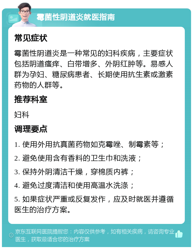 霉菌性阴道炎就医指南 常见症状 霉菌性阴道炎是一种常见的妇科疾病，主要症状包括阴道瘙痒、白带增多、外阴红肿等。易感人群为孕妇、糖尿病患者、长期使用抗生素或激素药物的人群等。 推荐科室 妇科 调理要点 1. 使用外用抗真菌药物如克霉唑、制霉素等； 2. 避免使用含有香料的卫生巾和洗液； 3. 保持外阴清洁干燥，穿棉质内裤； 4. 避免过度清洁和使用高温水洗涤； 5. 如果症状严重或反复发作，应及时就医并遵循医生的治疗方案。