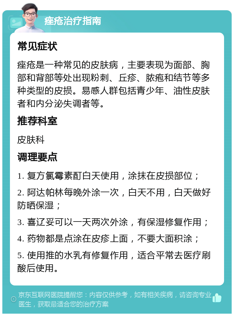 痤疮治疗指南 常见症状 痤疮是一种常见的皮肤病，主要表现为面部、胸部和背部等处出现粉刺、丘疹、脓疱和结节等多种类型的皮损。易感人群包括青少年、油性皮肤者和内分泌失调者等。 推荐科室 皮肤科 调理要点 1. 复方氯霉素酊白天使用，涂抹在皮损部位； 2. 阿达帕林每晚外涂一次，白天不用，白天做好防晒保湿； 3. 喜辽妥可以一天两次外涂，有保湿修复作用； 4. 药物都是点涂在皮疹上面，不要大面积涂； 5. 使用推的水乳有修复作用，适合平常去医疗刷酸后使用。