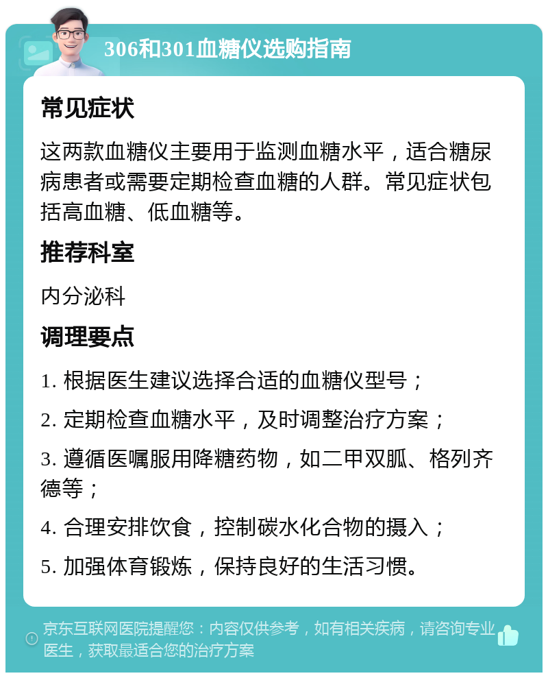 306和301血糖仪选购指南 常见症状 这两款血糖仪主要用于监测血糖水平，适合糖尿病患者或需要定期检查血糖的人群。常见症状包括高血糖、低血糖等。 推荐科室 内分泌科 调理要点 1. 根据医生建议选择合适的血糖仪型号； 2. 定期检查血糖水平，及时调整治疗方案； 3. 遵循医嘱服用降糖药物，如二甲双胍、格列齐德等； 4. 合理安排饮食，控制碳水化合物的摄入； 5. 加强体育锻炼，保持良好的生活习惯。