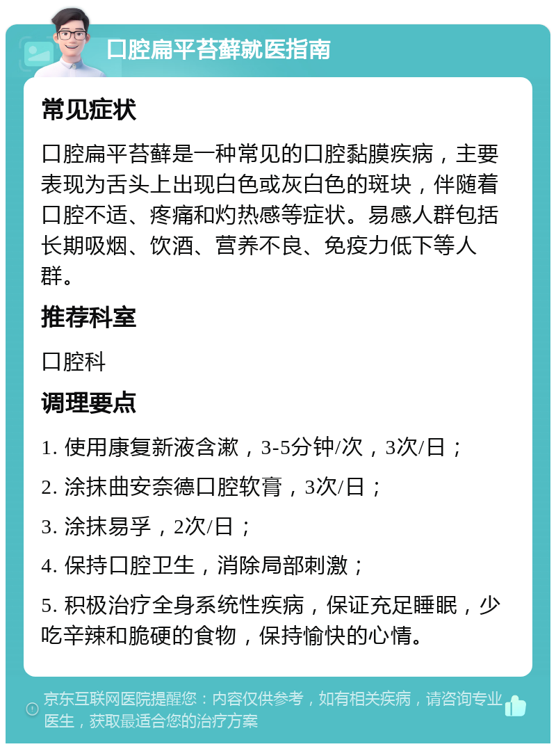 口腔扁平苔藓就医指南 常见症状 口腔扁平苔藓是一种常见的口腔黏膜疾病，主要表现为舌头上出现白色或灰白色的斑块，伴随着口腔不适、疼痛和灼热感等症状。易感人群包括长期吸烟、饮酒、营养不良、免疫力低下等人群。 推荐科室 口腔科 调理要点 1. 使用康复新液含漱，3-5分钟/次，3次/日； 2. 涂抹曲安奈德口腔软膏，3次/日； 3. 涂抹易孚，2次/日； 4. 保持口腔卫生，消除局部刺激； 5. 积极治疗全身系统性疾病，保证充足睡眠，少吃辛辣和脆硬的食物，保持愉快的心情。