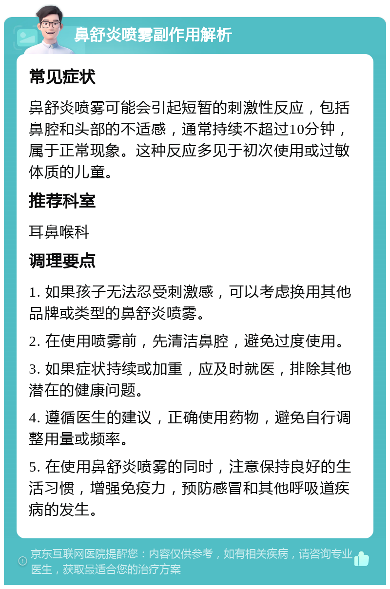 鼻舒炎喷雾副作用解析 常见症状 鼻舒炎喷雾可能会引起短暂的刺激性反应，包括鼻腔和头部的不适感，通常持续不超过10分钟，属于正常现象。这种反应多见于初次使用或过敏体质的儿童。 推荐科室 耳鼻喉科 调理要点 1. 如果孩子无法忍受刺激感，可以考虑换用其他品牌或类型的鼻舒炎喷雾。 2. 在使用喷雾前，先清洁鼻腔，避免过度使用。 3. 如果症状持续或加重，应及时就医，排除其他潜在的健康问题。 4. 遵循医生的建议，正确使用药物，避免自行调整用量或频率。 5. 在使用鼻舒炎喷雾的同时，注意保持良好的生活习惯，增强免疫力，预防感冒和其他呼吸道疾病的发生。