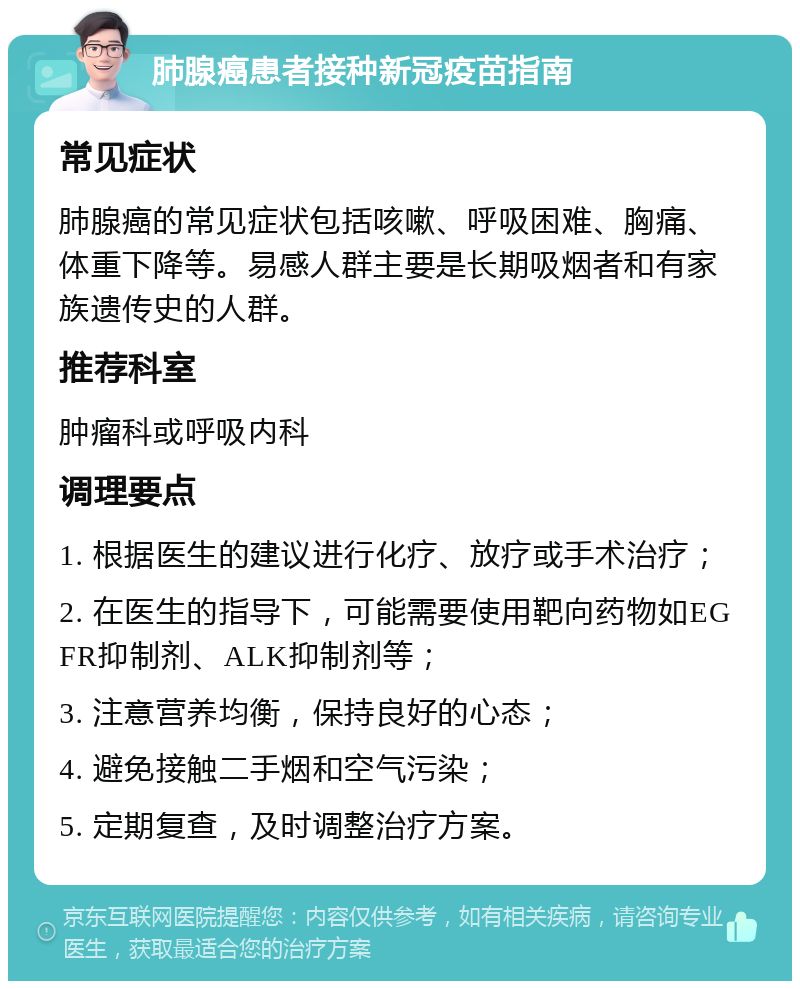 肺腺癌患者接种新冠疫苗指南 常见症状 肺腺癌的常见症状包括咳嗽、呼吸困难、胸痛、体重下降等。易感人群主要是长期吸烟者和有家族遗传史的人群。 推荐科室 肿瘤科或呼吸内科 调理要点 1. 根据医生的建议进行化疗、放疗或手术治疗； 2. 在医生的指导下，可能需要使用靶向药物如EGFR抑制剂、ALK抑制剂等； 3. 注意营养均衡，保持良好的心态； 4. 避免接触二手烟和空气污染； 5. 定期复查，及时调整治疗方案。