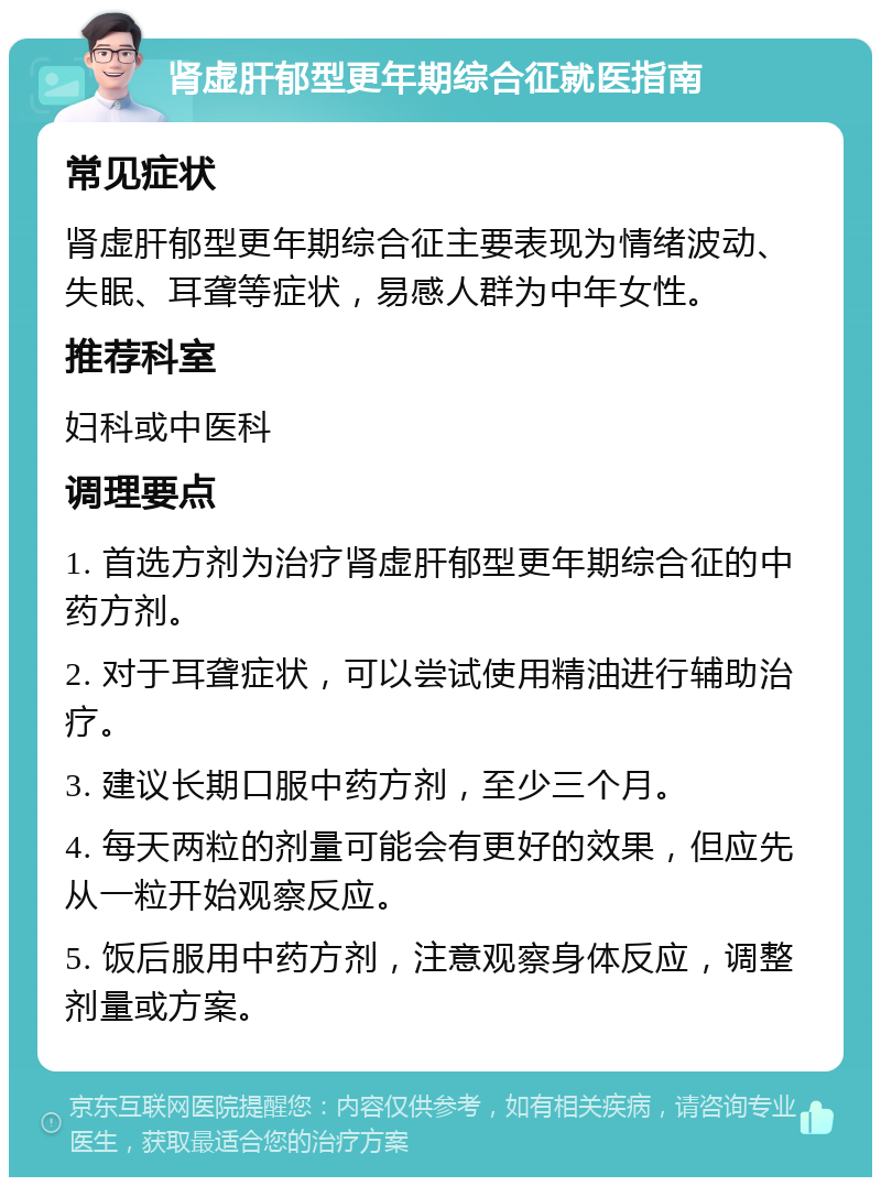 肾虚肝郁型更年期综合征就医指南 常见症状 肾虚肝郁型更年期综合征主要表现为情绪波动、失眠、耳聋等症状，易感人群为中年女性。 推荐科室 妇科或中医科 调理要点 1. 首选方剂为治疗肾虚肝郁型更年期综合征的中药方剂。 2. 对于耳聋症状，可以尝试使用精油进行辅助治疗。 3. 建议长期口服中药方剂，至少三个月。 4. 每天两粒的剂量可能会有更好的效果，但应先从一粒开始观察反应。 5. 饭后服用中药方剂，注意观察身体反应，调整剂量或方案。