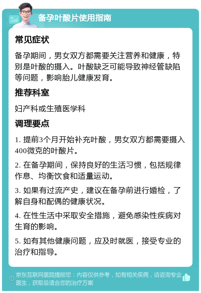 备孕叶酸片使用指南 常见症状 备孕期间，男女双方都需要关注营养和健康，特别是叶酸的摄入。叶酸缺乏可能导致神经管缺陷等问题，影响胎儿健康发育。 推荐科室 妇产科或生殖医学科 调理要点 1. 提前3个月开始补充叶酸，男女双方都需要摄入400微克的叶酸片。 2. 在备孕期间，保持良好的生活习惯，包括规律作息、均衡饮食和适量运动。 3. 如果有过流产史，建议在备孕前进行婚检，了解自身和配偶的健康状况。 4. 在性生活中采取安全措施，避免感染性疾病对生育的影响。 5. 如有其他健康问题，应及时就医，接受专业的治疗和指导。