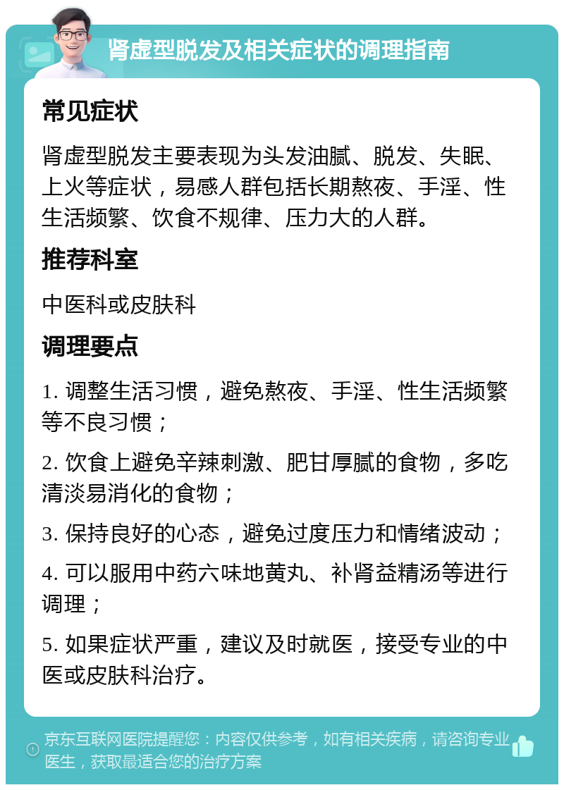 肾虚型脱发及相关症状的调理指南 常见症状 肾虚型脱发主要表现为头发油腻、脱发、失眠、上火等症状，易感人群包括长期熬夜、手淫、性生活频繁、饮食不规律、压力大的人群。 推荐科室 中医科或皮肤科 调理要点 1. 调整生活习惯，避免熬夜、手淫、性生活频繁等不良习惯； 2. 饮食上避免辛辣刺激、肥甘厚腻的食物，多吃清淡易消化的食物； 3. 保持良好的心态，避免过度压力和情绪波动； 4. 可以服用中药六味地黄丸、补肾益精汤等进行调理； 5. 如果症状严重，建议及时就医，接受专业的中医或皮肤科治疗。