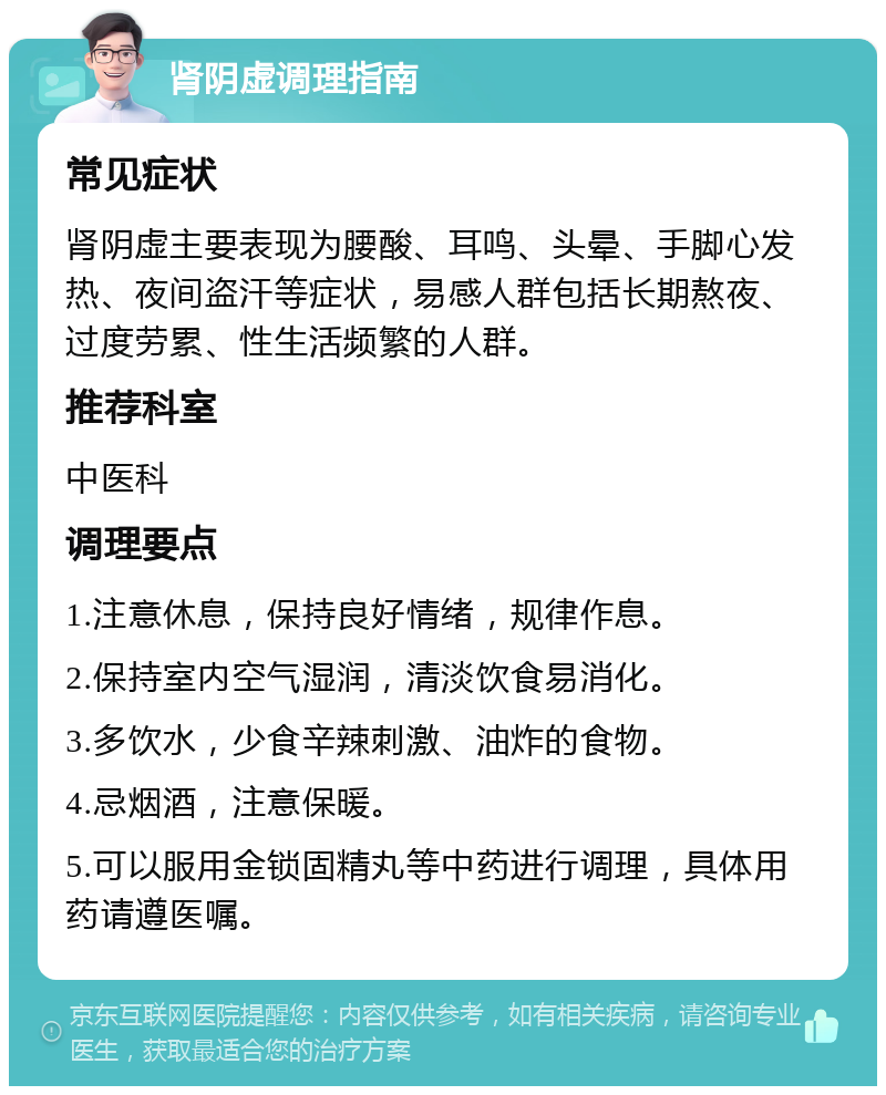 肾阴虚调理指南 常见症状 肾阴虚主要表现为腰酸、耳鸣、头晕、手脚心发热、夜间盗汗等症状，易感人群包括长期熬夜、过度劳累、性生活频繁的人群。 推荐科室 中医科 调理要点 1.注意休息，保持良好情绪，规律作息。 2.保持室内空气湿润，清淡饮食易消化。 3.多饮水，少食辛辣刺激、油炸的食物。 4.忌烟酒，注意保暖。 5.可以服用金锁固精丸等中药进行调理，具体用药请遵医嘱。