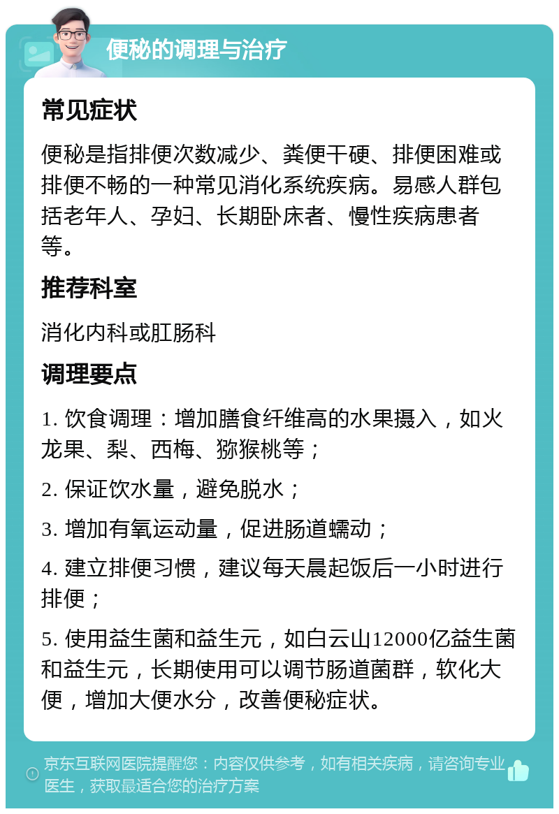 便秘的调理与治疗 常见症状 便秘是指排便次数减少、粪便干硬、排便困难或排便不畅的一种常见消化系统疾病。易感人群包括老年人、孕妇、长期卧床者、慢性疾病患者等。 推荐科室 消化内科或肛肠科 调理要点 1. 饮食调理：增加膳食纤维高的水果摄入，如火龙果、梨、西梅、猕猴桃等； 2. 保证饮水量，避免脱水； 3. 增加有氧运动量，促进肠道蠕动； 4. 建立排便习惯，建议每天晨起饭后一小时进行排便； 5. 使用益生菌和益生元，如白云山12000亿益生菌和益生元，长期使用可以调节肠道菌群，软化大便，增加大便水分，改善便秘症状。