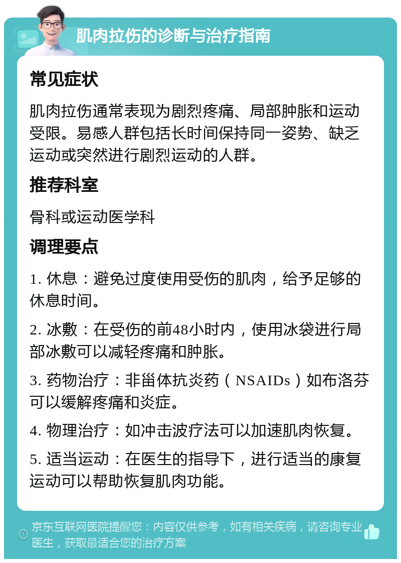 肌肉拉伤的诊断与治疗指南 常见症状 肌肉拉伤通常表现为剧烈疼痛、局部肿胀和运动受限。易感人群包括长时间保持同一姿势、缺乏运动或突然进行剧烈运动的人群。 推荐科室 骨科或运动医学科 调理要点 1. 休息：避免过度使用受伤的肌肉，给予足够的休息时间。 2. 冰敷：在受伤的前48小时内，使用冰袋进行局部冰敷可以减轻疼痛和肿胀。 3. 药物治疗：非甾体抗炎药（NSAIDs）如布洛芬可以缓解疼痛和炎症。 4. 物理治疗：如冲击波疗法可以加速肌肉恢复。 5. 适当运动：在医生的指导下，进行适当的康复运动可以帮助恢复肌肉功能。