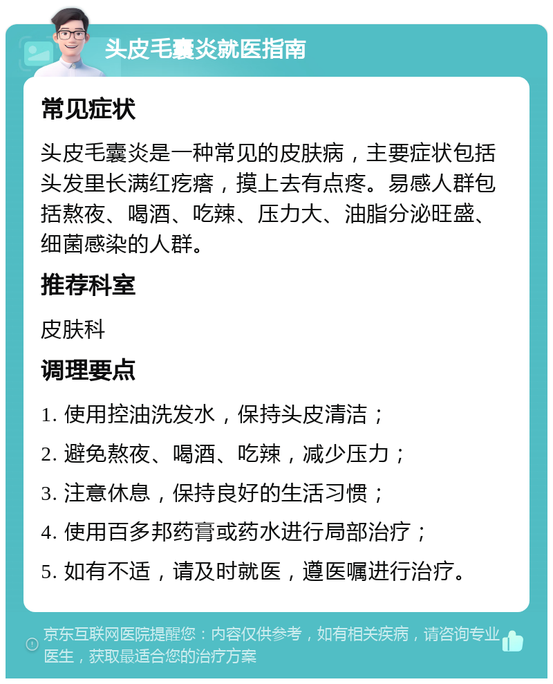 头皮毛囊炎就医指南 常见症状 头皮毛囊炎是一种常见的皮肤病，主要症状包括头发里长满红疙瘩，摸上去有点疼。易感人群包括熬夜、喝酒、吃辣、压力大、油脂分泌旺盛、细菌感染的人群。 推荐科室 皮肤科 调理要点 1. 使用控油洗发水，保持头皮清洁； 2. 避免熬夜、喝酒、吃辣，减少压力； 3. 注意休息，保持良好的生活习惯； 4. 使用百多邦药膏或药水进行局部治疗； 5. 如有不适，请及时就医，遵医嘱进行治疗。