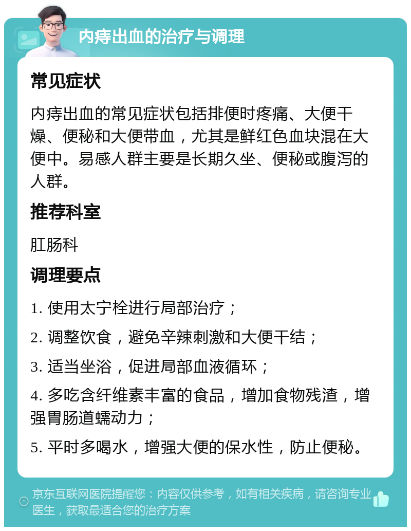 内痔出血的治疗与调理 常见症状 内痔出血的常见症状包括排便时疼痛、大便干燥、便秘和大便带血，尤其是鲜红色血块混在大便中。易感人群主要是长期久坐、便秘或腹泻的人群。 推荐科室 肛肠科 调理要点 1. 使用太宁栓进行局部治疗； 2. 调整饮食，避免辛辣刺激和大便干结； 3. 适当坐浴，促进局部血液循环； 4. 多吃含纤维素丰富的食品，增加食物残渣，增强胃肠道蠕动力； 5. 平时多喝水，增强大便的保水性，防止便秘。