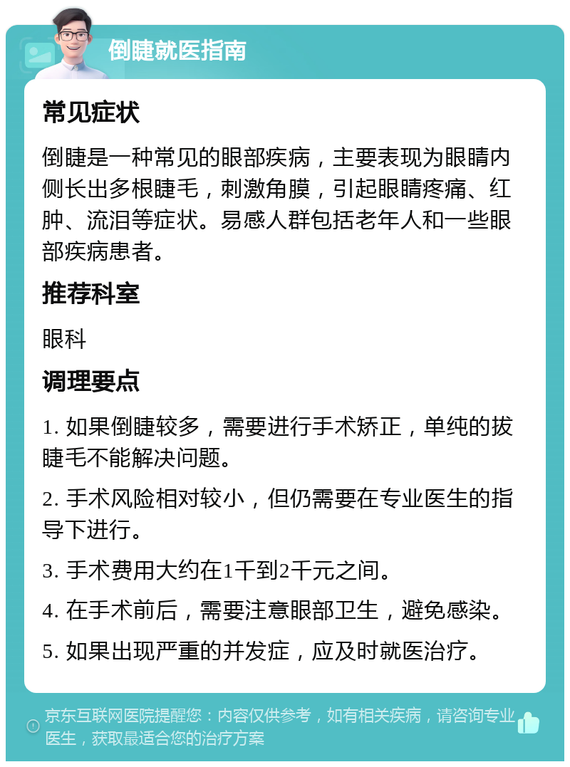 倒睫就医指南 常见症状 倒睫是一种常见的眼部疾病，主要表现为眼睛内侧长出多根睫毛，刺激角膜，引起眼睛疼痛、红肿、流泪等症状。易感人群包括老年人和一些眼部疾病患者。 推荐科室 眼科 调理要点 1. 如果倒睫较多，需要进行手术矫正，单纯的拔睫毛不能解决问题。 2. 手术风险相对较小，但仍需要在专业医生的指导下进行。 3. 手术费用大约在1千到2千元之间。 4. 在手术前后，需要注意眼部卫生，避免感染。 5. 如果出现严重的并发症，应及时就医治疗。