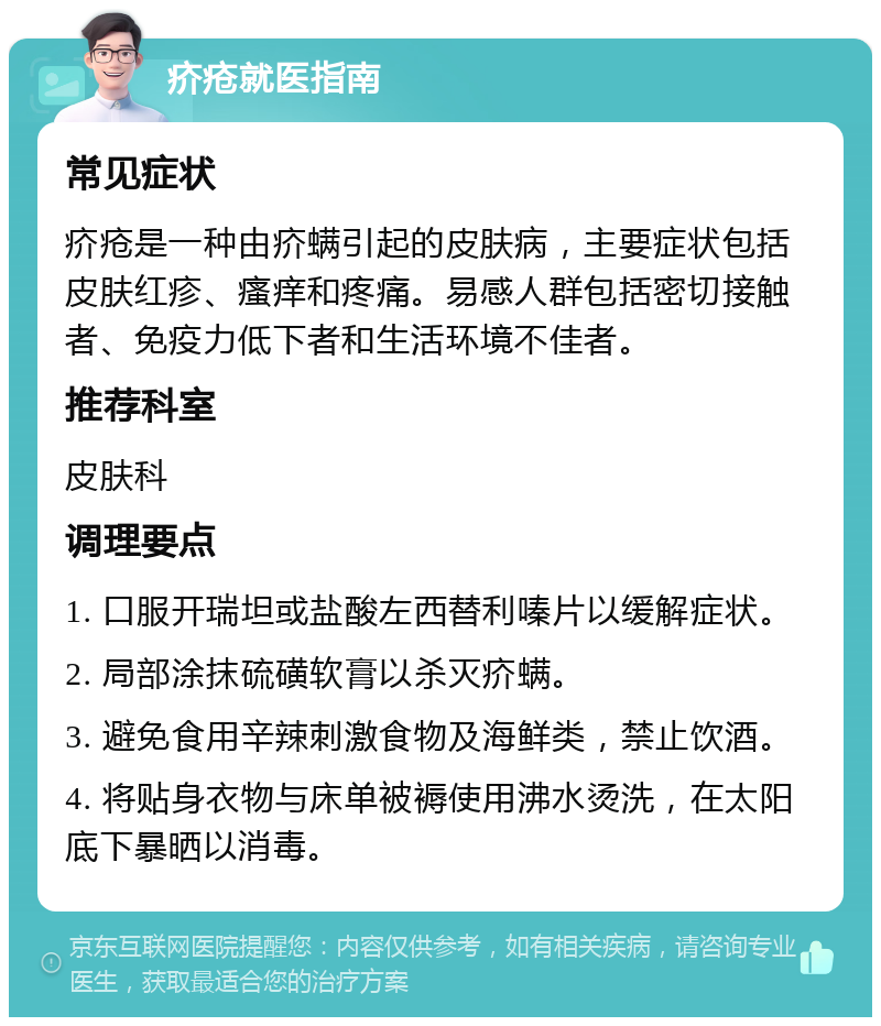 疥疮就医指南 常见症状 疥疮是一种由疥螨引起的皮肤病，主要症状包括皮肤红疹、瘙痒和疼痛。易感人群包括密切接触者、免疫力低下者和生活环境不佳者。 推荐科室 皮肤科 调理要点 1. 口服开瑞坦或盐酸左西替利嗪片以缓解症状。 2. 局部涂抹硫磺软膏以杀灭疥螨。 3. 避免食用辛辣刺激食物及海鲜类，禁止饮酒。 4. 将贴身衣物与床单被褥使用沸水烫洗，在太阳底下暴晒以消毒。