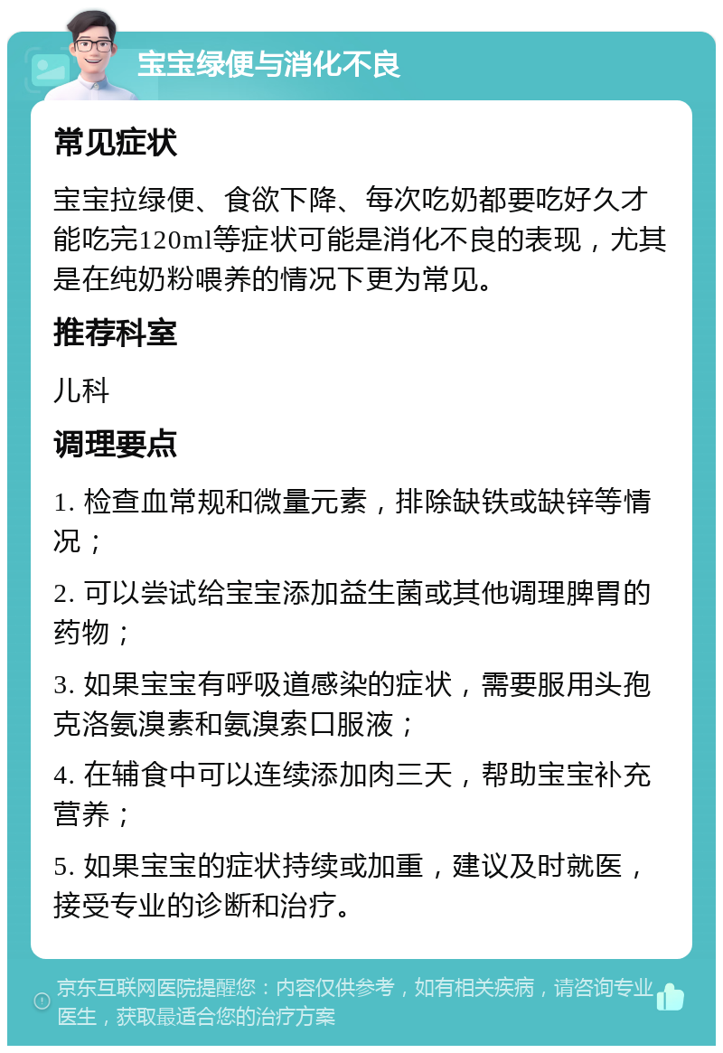 宝宝绿便与消化不良 常见症状 宝宝拉绿便、食欲下降、每次吃奶都要吃好久才能吃完120ml等症状可能是消化不良的表现，尤其是在纯奶粉喂养的情况下更为常见。 推荐科室 儿科 调理要点 1. 检查血常规和微量元素，排除缺铁或缺锌等情况； 2. 可以尝试给宝宝添加益生菌或其他调理脾胃的药物； 3. 如果宝宝有呼吸道感染的症状，需要服用头孢克洛氨溴素和氨溴索口服液； 4. 在辅食中可以连续添加肉三天，帮助宝宝补充营养； 5. 如果宝宝的症状持续或加重，建议及时就医，接受专业的诊断和治疗。