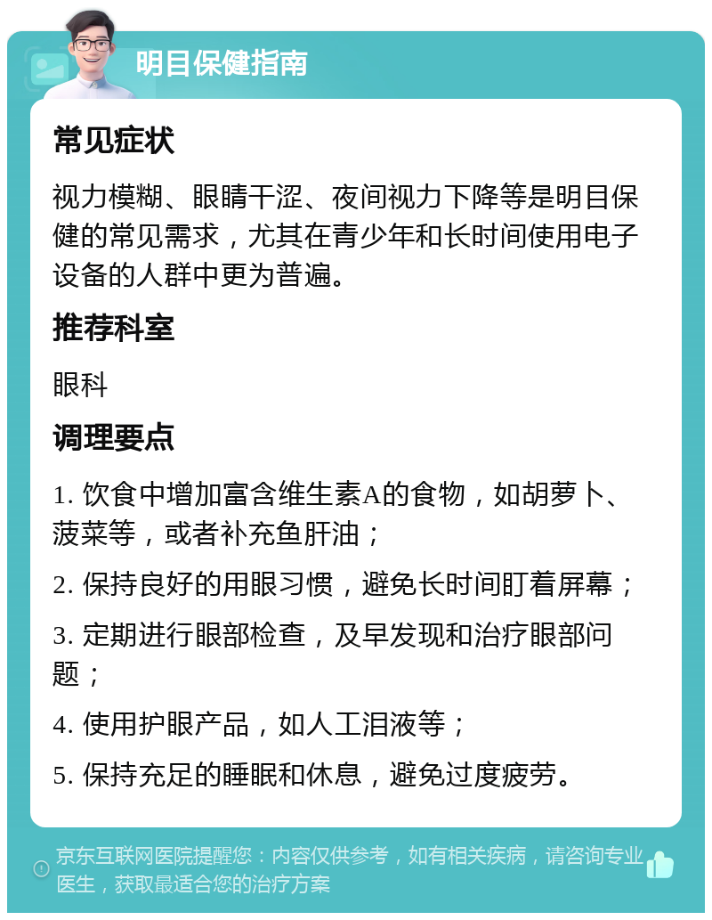 明目保健指南 常见症状 视力模糊、眼睛干涩、夜间视力下降等是明目保健的常见需求，尤其在青少年和长时间使用电子设备的人群中更为普遍。 推荐科室 眼科 调理要点 1. 饮食中增加富含维生素A的食物，如胡萝卜、菠菜等，或者补充鱼肝油； 2. 保持良好的用眼习惯，避免长时间盯着屏幕； 3. 定期进行眼部检查，及早发现和治疗眼部问题； 4. 使用护眼产品，如人工泪液等； 5. 保持充足的睡眠和休息，避免过度疲劳。