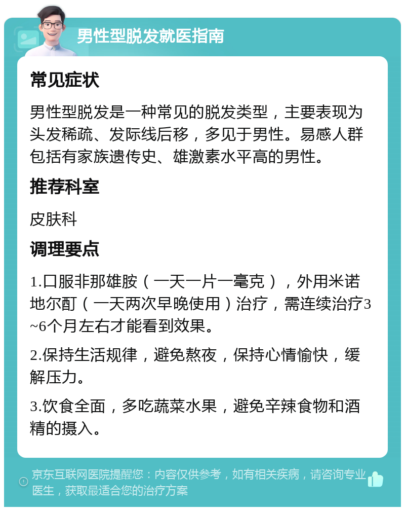 男性型脱发就医指南 常见症状 男性型脱发是一种常见的脱发类型，主要表现为头发稀疏、发际线后移，多见于男性。易感人群包括有家族遗传史、雄激素水平高的男性。 推荐科室 皮肤科 调理要点 1.口服非那雄胺（一天一片一毫克），外用米诺地尔酊（一天两次早晚使用）治疗，需连续治疗3~6个月左右才能看到效果。 2.保持生活规律，避免熬夜，保持心情愉快，缓解压力。 3.饮食全面，多吃蔬菜水果，避免辛辣食物和酒精的摄入。