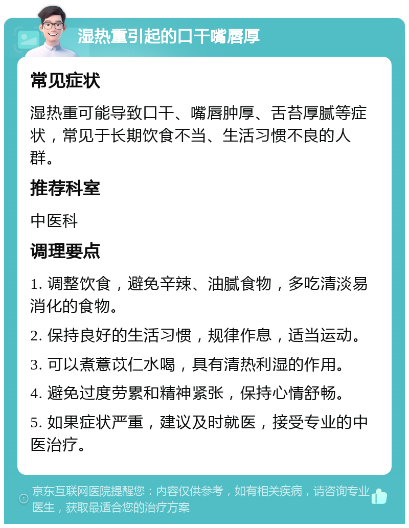 湿热重引起的口干嘴唇厚 常见症状 湿热重可能导致口干、嘴唇肿厚、舌苔厚腻等症状，常见于长期饮食不当、生活习惯不良的人群。 推荐科室 中医科 调理要点 1. 调整饮食，避免辛辣、油腻食物，多吃清淡易消化的食物。 2. 保持良好的生活习惯，规律作息，适当运动。 3. 可以煮薏苡仁水喝，具有清热利湿的作用。 4. 避免过度劳累和精神紧张，保持心情舒畅。 5. 如果症状严重，建议及时就医，接受专业的中医治疗。