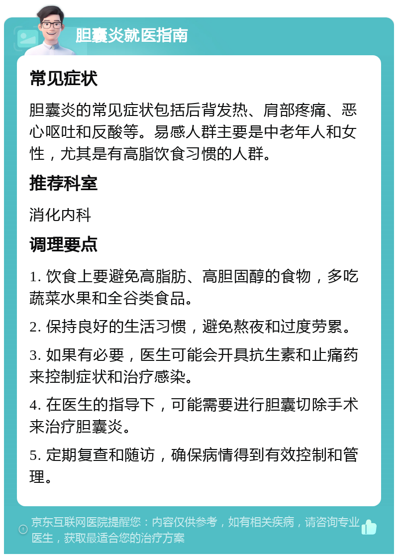 胆囊炎就医指南 常见症状 胆囊炎的常见症状包括后背发热、肩部疼痛、恶心呕吐和反酸等。易感人群主要是中老年人和女性，尤其是有高脂饮食习惯的人群。 推荐科室 消化内科 调理要点 1. 饮食上要避免高脂肪、高胆固醇的食物，多吃蔬菜水果和全谷类食品。 2. 保持良好的生活习惯，避免熬夜和过度劳累。 3. 如果有必要，医生可能会开具抗生素和止痛药来控制症状和治疗感染。 4. 在医生的指导下，可能需要进行胆囊切除手术来治疗胆囊炎。 5. 定期复查和随访，确保病情得到有效控制和管理。