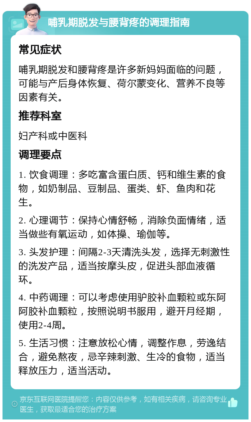 哺乳期脱发与腰背疼的调理指南 常见症状 哺乳期脱发和腰背疼是许多新妈妈面临的问题，可能与产后身体恢复、荷尔蒙变化、营养不良等因素有关。 推荐科室 妇产科或中医科 调理要点 1. 饮食调理：多吃富含蛋白质、钙和维生素的食物，如奶制品、豆制品、蛋类、虾、鱼肉和花生。 2. 心理调节：保持心情舒畅，消除负面情绪，适当做些有氧运动，如体操、瑜伽等。 3. 头发护理：间隔2-3天清洗头发，选择无刺激性的洗发产品，适当按摩头皮，促进头部血液循环。 4. 中药调理：可以考虑使用驴胶补血颗粒或东阿阿胶补血颗粒，按照说明书服用，避开月经期，使用2-4周。 5. 生活习惯：注意放松心情，调整作息，劳逸结合，避免熬夜，忌辛辣刺激、生冷的食物，适当释放压力，适当活动。