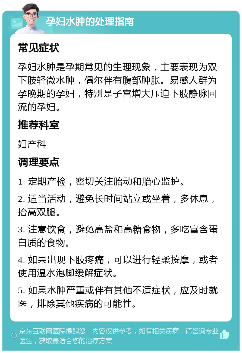 孕妇水肿的处理指南 常见症状 孕妇水肿是孕期常见的生理现象，主要表现为双下肢轻微水肿，偶尔伴有腹部肿胀。易感人群为孕晚期的孕妇，特别是子宫增大压迫下肢静脉回流的孕妇。 推荐科室 妇产科 调理要点 1. 定期产检，密切关注胎动和胎心监护。 2. 适当活动，避免长时间站立或坐着，多休息，抬高双腿。 3. 注意饮食，避免高盐和高糖食物，多吃富含蛋白质的食物。 4. 如果出现下肢疼痛，可以进行轻柔按摩，或者使用温水泡脚缓解症状。 5. 如果水肿严重或伴有其他不适症状，应及时就医，排除其他疾病的可能性。