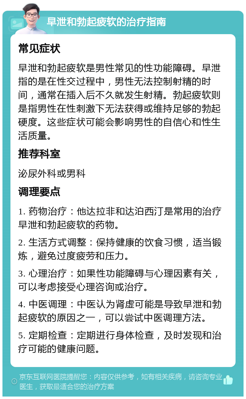 早泄和勃起疲软的治疗指南 常见症状 早泄和勃起疲软是男性常见的性功能障碍。早泄指的是在性交过程中，男性无法控制射精的时间，通常在插入后不久就发生射精。勃起疲软则是指男性在性刺激下无法获得或维持足够的勃起硬度。这些症状可能会影响男性的自信心和性生活质量。 推荐科室 泌尿外科或男科 调理要点 1. 药物治疗：他达拉非和达泊西汀是常用的治疗早泄和勃起疲软的药物。 2. 生活方式调整：保持健康的饮食习惯，适当锻炼，避免过度疲劳和压力。 3. 心理治疗：如果性功能障碍与心理因素有关，可以考虑接受心理咨询或治疗。 4. 中医调理：中医认为肾虚可能是导致早泄和勃起疲软的原因之一，可以尝试中医调理方法。 5. 定期检查：定期进行身体检查，及时发现和治疗可能的健康问题。