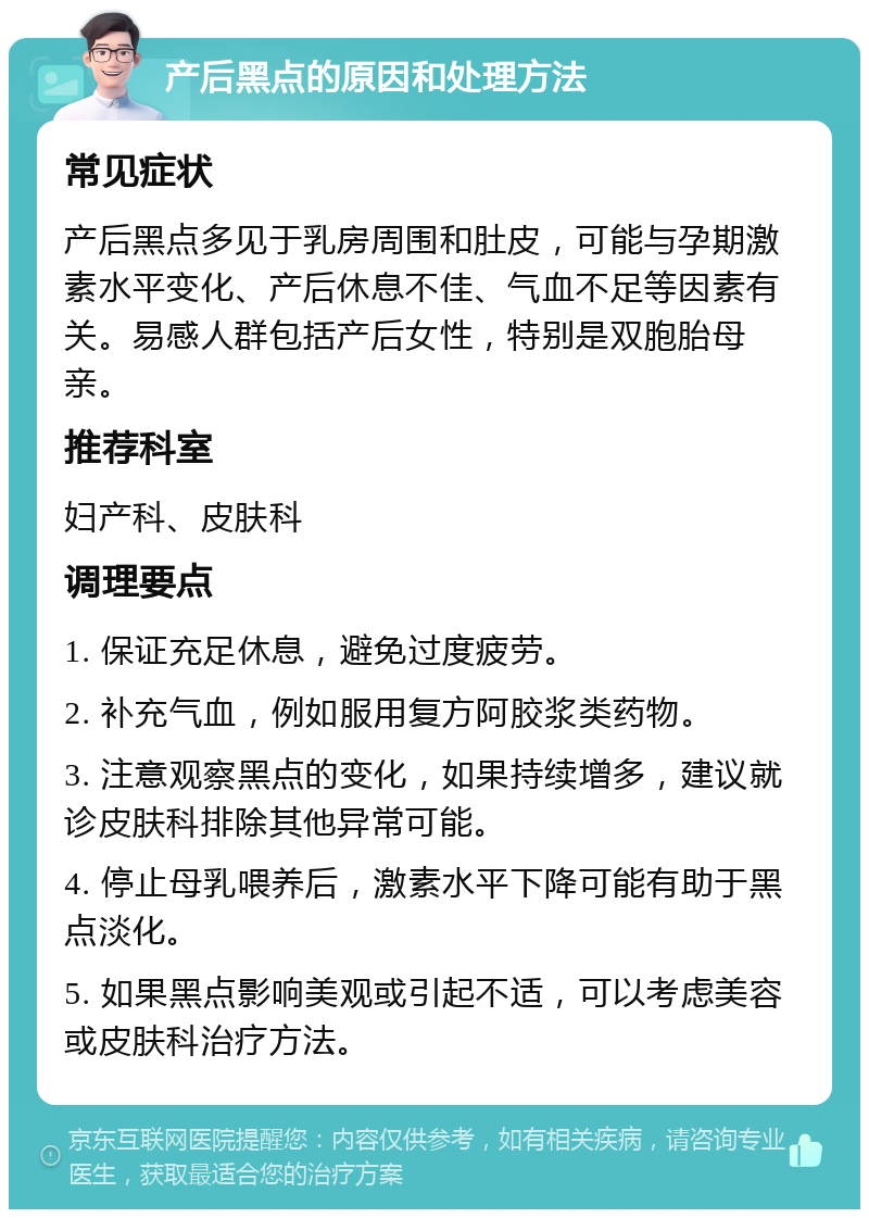 产后黑点的原因和处理方法 常见症状 产后黑点多见于乳房周围和肚皮，可能与孕期激素水平变化、产后休息不佳、气血不足等因素有关。易感人群包括产后女性，特别是双胞胎母亲。 推荐科室 妇产科、皮肤科 调理要点 1. 保证充足休息，避免过度疲劳。 2. 补充气血，例如服用复方阿胶浆类药物。 3. 注意观察黑点的变化，如果持续增多，建议就诊皮肤科排除其他异常可能。 4. 停止母乳喂养后，激素水平下降可能有助于黑点淡化。 5. 如果黑点影响美观或引起不适，可以考虑美容或皮肤科治疗方法。