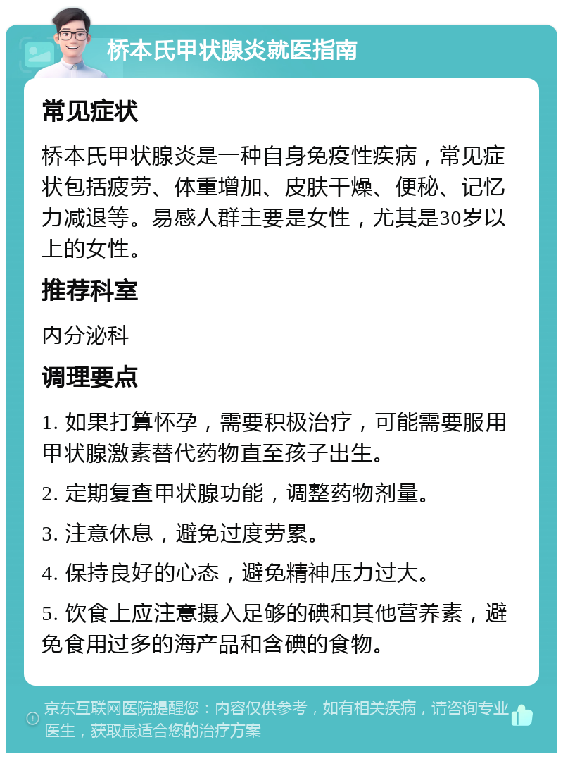 桥本氏甲状腺炎就医指南 常见症状 桥本氏甲状腺炎是一种自身免疫性疾病，常见症状包括疲劳、体重增加、皮肤干燥、便秘、记忆力减退等。易感人群主要是女性，尤其是30岁以上的女性。 推荐科室 内分泌科 调理要点 1. 如果打算怀孕，需要积极治疗，可能需要服用甲状腺激素替代药物直至孩子出生。 2. 定期复查甲状腺功能，调整药物剂量。 3. 注意休息，避免过度劳累。 4. 保持良好的心态，避免精神压力过大。 5. 饮食上应注意摄入足够的碘和其他营养素，避免食用过多的海产品和含碘的食物。