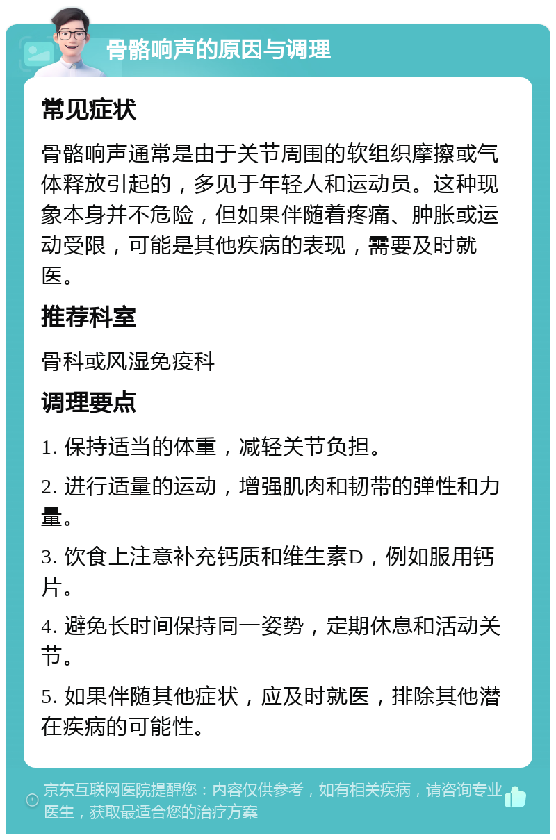 骨骼响声的原因与调理 常见症状 骨骼响声通常是由于关节周围的软组织摩擦或气体释放引起的，多见于年轻人和运动员。这种现象本身并不危险，但如果伴随着疼痛、肿胀或运动受限，可能是其他疾病的表现，需要及时就医。 推荐科室 骨科或风湿免疫科 调理要点 1. 保持适当的体重，减轻关节负担。 2. 进行适量的运动，增强肌肉和韧带的弹性和力量。 3. 饮食上注意补充钙质和维生素D，例如服用钙片。 4. 避免长时间保持同一姿势，定期休息和活动关节。 5. 如果伴随其他症状，应及时就医，排除其他潜在疾病的可能性。