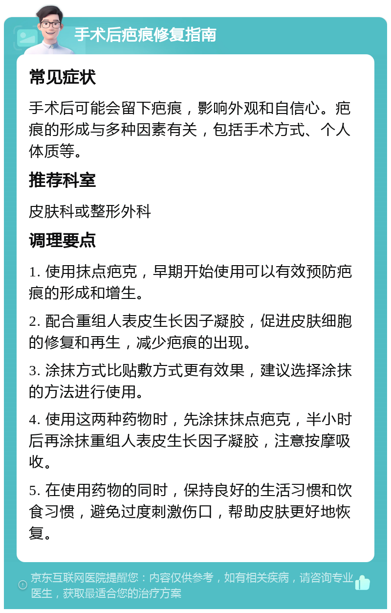 手术后疤痕修复指南 常见症状 手术后可能会留下疤痕，影响外观和自信心。疤痕的形成与多种因素有关，包括手术方式、个人体质等。 推荐科室 皮肤科或整形外科 调理要点 1. 使用抹点疤克，早期开始使用可以有效预防疤痕的形成和增生。 2. 配合重组人表皮生长因子凝胶，促进皮肤细胞的修复和再生，减少疤痕的出现。 3. 涂抹方式比贴敷方式更有效果，建议选择涂抹的方法进行使用。 4. 使用这两种药物时，先涂抹抹点疤克，半小时后再涂抹重组人表皮生长因子凝胶，注意按摩吸收。 5. 在使用药物的同时，保持良好的生活习惯和饮食习惯，避免过度刺激伤口，帮助皮肤更好地恢复。