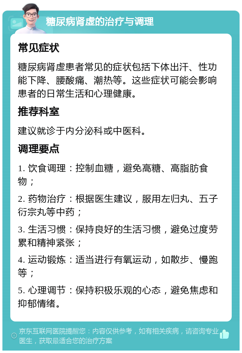 糖尿病肾虚的治疗与调理 常见症状 糖尿病肾虚患者常见的症状包括下体出汗、性功能下降、腰酸痛、潮热等。这些症状可能会影响患者的日常生活和心理健康。 推荐科室 建议就诊于内分泌科或中医科。 调理要点 1. 饮食调理：控制血糖，避免高糖、高脂肪食物； 2. 药物治疗：根据医生建议，服用左归丸、五子衍宗丸等中药； 3. 生活习惯：保持良好的生活习惯，避免过度劳累和精神紧张； 4. 运动锻炼：适当进行有氧运动，如散步、慢跑等； 5. 心理调节：保持积极乐观的心态，避免焦虑和抑郁情绪。