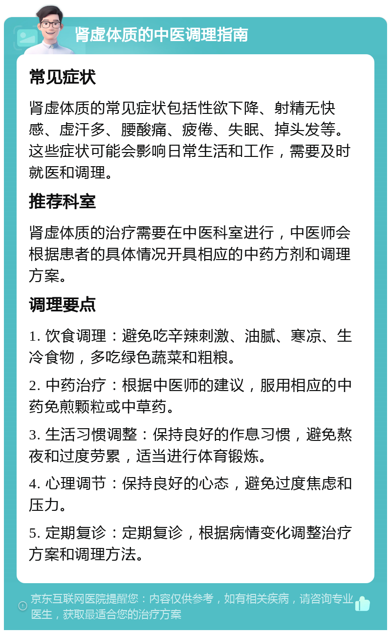 肾虚体质的中医调理指南 常见症状 肾虚体质的常见症状包括性欲下降、射精无快感、虚汗多、腰酸痛、疲倦、失眠、掉头发等。这些症状可能会影响日常生活和工作，需要及时就医和调理。 推荐科室 肾虚体质的治疗需要在中医科室进行，中医师会根据患者的具体情况开具相应的中药方剂和调理方案。 调理要点 1. 饮食调理：避免吃辛辣刺激、油腻、寒凉、生冷食物，多吃绿色蔬菜和粗粮。 2. 中药治疗：根据中医师的建议，服用相应的中药免煎颗粒或中草药。 3. 生活习惯调整：保持良好的作息习惯，避免熬夜和过度劳累，适当进行体育锻炼。 4. 心理调节：保持良好的心态，避免过度焦虑和压力。 5. 定期复诊：定期复诊，根据病情变化调整治疗方案和调理方法。