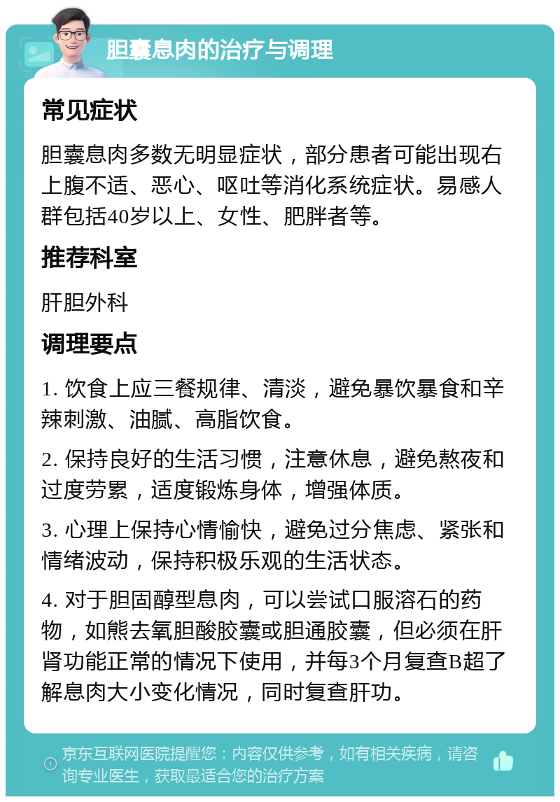 胆囊息肉的治疗与调理 常见症状 胆囊息肉多数无明显症状，部分患者可能出现右上腹不适、恶心、呕吐等消化系统症状。易感人群包括40岁以上、女性、肥胖者等。 推荐科室 肝胆外科 调理要点 1. 饮食上应三餐规律、清淡，避免暴饮暴食和辛辣刺激、油腻、高脂饮食。 2. 保持良好的生活习惯，注意休息，避免熬夜和过度劳累，适度锻炼身体，增强体质。 3. 心理上保持心情愉快，避免过分焦虑、紧张和情绪波动，保持积极乐观的生活状态。 4. 对于胆固醇型息肉，可以尝试口服溶石的药物，如熊去氧胆酸胶囊或胆通胶囊，但必须在肝肾功能正常的情况下使用，并每3个月复查B超了解息肉大小变化情况，同时复查肝功。