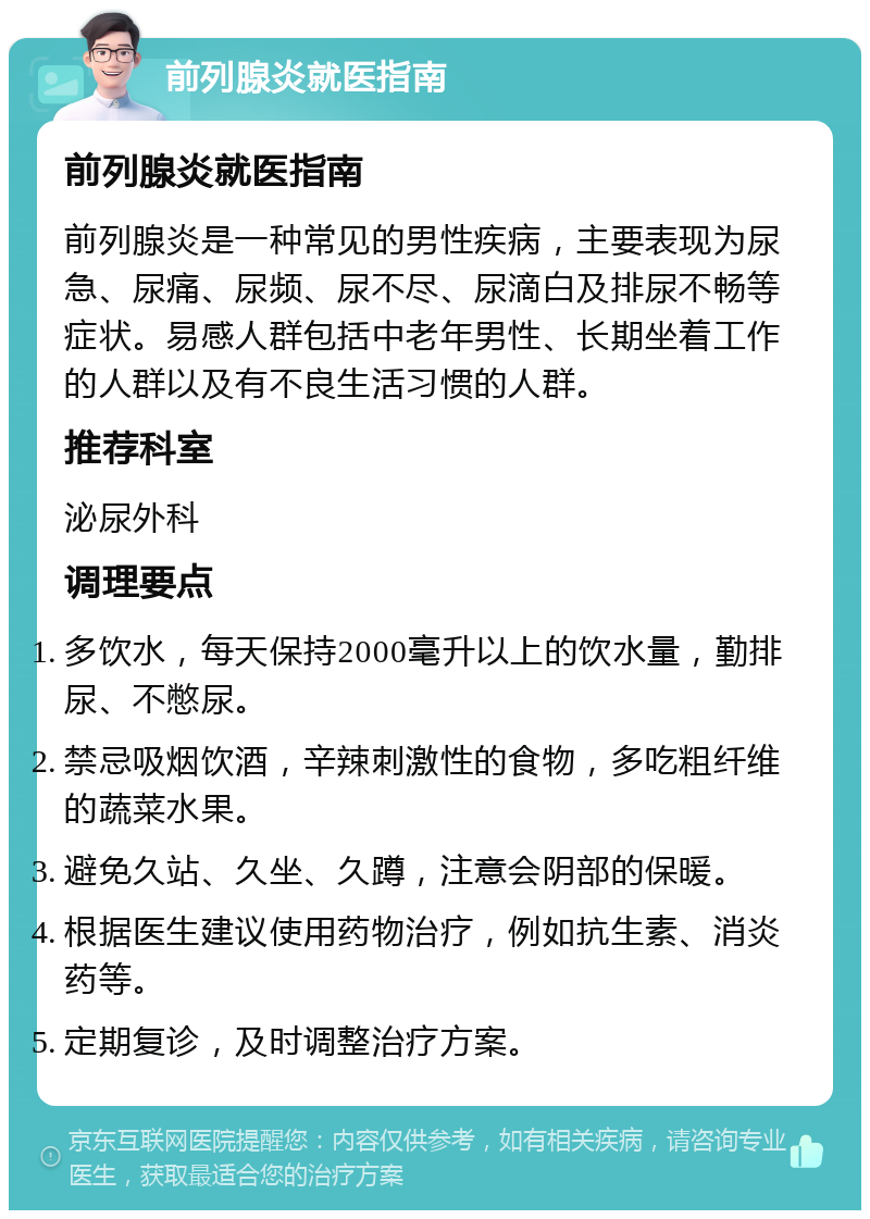 前列腺炎就医指南 前列腺炎就医指南 前列腺炎是一种常见的男性疾病，主要表现为尿急、尿痛、尿频、尿不尽、尿滴白及排尿不畅等症状。易感人群包括中老年男性、长期坐着工作的人群以及有不良生活习惯的人群。 推荐科室 泌尿外科 调理要点 多饮水，每天保持2000毫升以上的饮水量，勤排尿、不憋尿。 禁忌吸烟饮酒，辛辣刺激性的食物，多吃粗纤维的蔬菜水果。 避免久站、久坐、久蹲，注意会阴部的保暖。 根据医生建议使用药物治疗，例如抗生素、消炎药等。 定期复诊，及时调整治疗方案。