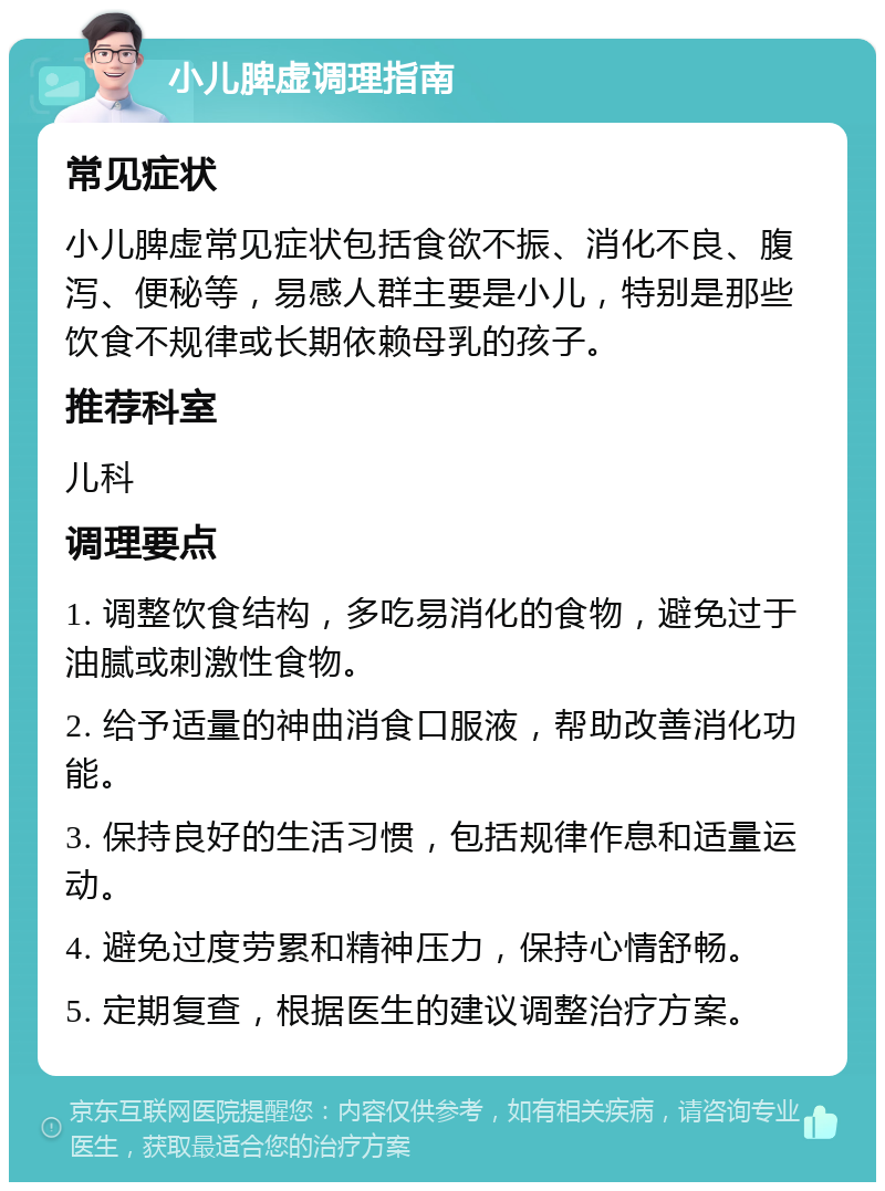 小儿脾虚调理指南 常见症状 小儿脾虚常见症状包括食欲不振、消化不良、腹泻、便秘等，易感人群主要是小儿，特别是那些饮食不规律或长期依赖母乳的孩子。 推荐科室 儿科 调理要点 1. 调整饮食结构，多吃易消化的食物，避免过于油腻或刺激性食物。 2. 给予适量的神曲消食口服液，帮助改善消化功能。 3. 保持良好的生活习惯，包括规律作息和适量运动。 4. 避免过度劳累和精神压力，保持心情舒畅。 5. 定期复查，根据医生的建议调整治疗方案。