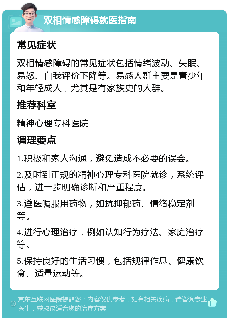 双相情感障碍就医指南 常见症状 双相情感障碍的常见症状包括情绪波动、失眠、易怒、自我评价下降等。易感人群主要是青少年和年轻成人，尤其是有家族史的人群。 推荐科室 精神心理专科医院 调理要点 1.积极和家人沟通，避免造成不必要的误会。 2.及时到正规的精神心理专科医院就诊，系统评估，进一步明确诊断和严重程度。 3.遵医嘱服用药物，如抗抑郁药、情绪稳定剂等。 4.进行心理治疗，例如认知行为疗法、家庭治疗等。 5.保持良好的生活习惯，包括规律作息、健康饮食、适量运动等。