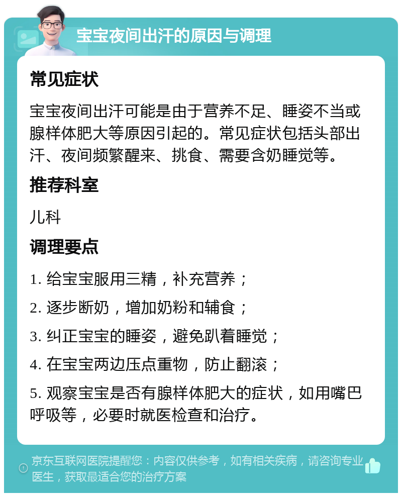 宝宝夜间出汗的原因与调理 常见症状 宝宝夜间出汗可能是由于营养不足、睡姿不当或腺样体肥大等原因引起的。常见症状包括头部出汗、夜间频繁醒来、挑食、需要含奶睡觉等。 推荐科室 儿科 调理要点 1. 给宝宝服用三精，补充营养； 2. 逐步断奶，增加奶粉和辅食； 3. 纠正宝宝的睡姿，避免趴着睡觉； 4. 在宝宝两边压点重物，防止翻滚； 5. 观察宝宝是否有腺样体肥大的症状，如用嘴巴呼吸等，必要时就医检查和治疗。