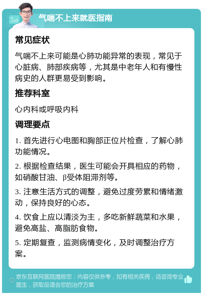 气喘不上来就医指南 常见症状 气喘不上来可能是心肺功能异常的表现，常见于心脏病、肺部疾病等，尤其是中老年人和有慢性病史的人群更易受到影响。 推荐科室 心内科或呼吸内科 调理要点 1. 首先进行心电图和胸部正位片检查，了解心肺功能情况。 2. 根据检查结果，医生可能会开具相应的药物，如硝酸甘油、β受体阻滞剂等。 3. 注意生活方式的调整，避免过度劳累和情绪激动，保持良好的心态。 4. 饮食上应以清淡为主，多吃新鲜蔬菜和水果，避免高盐、高脂肪食物。 5. 定期复查，监测病情变化，及时调整治疗方案。