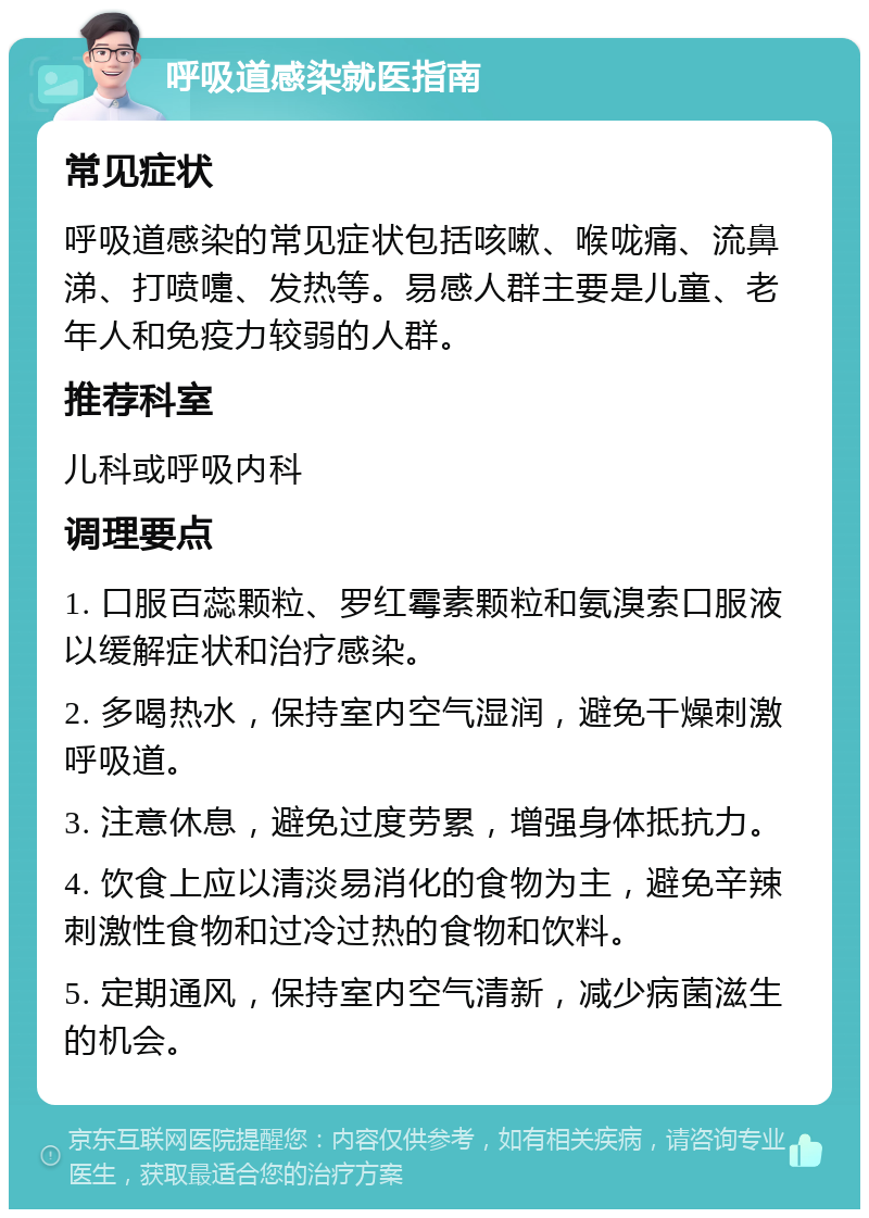 呼吸道感染就医指南 常见症状 呼吸道感染的常见症状包括咳嗽、喉咙痛、流鼻涕、打喷嚏、发热等。易感人群主要是儿童、老年人和免疫力较弱的人群。 推荐科室 儿科或呼吸内科 调理要点 1. 口服百蕊颗粒、罗红霉素颗粒和氨溴索口服液以缓解症状和治疗感染。 2. 多喝热水，保持室内空气湿润，避免干燥刺激呼吸道。 3. 注意休息，避免过度劳累，增强身体抵抗力。 4. 饮食上应以清淡易消化的食物为主，避免辛辣刺激性食物和过冷过热的食物和饮料。 5. 定期通风，保持室内空气清新，减少病菌滋生的机会。