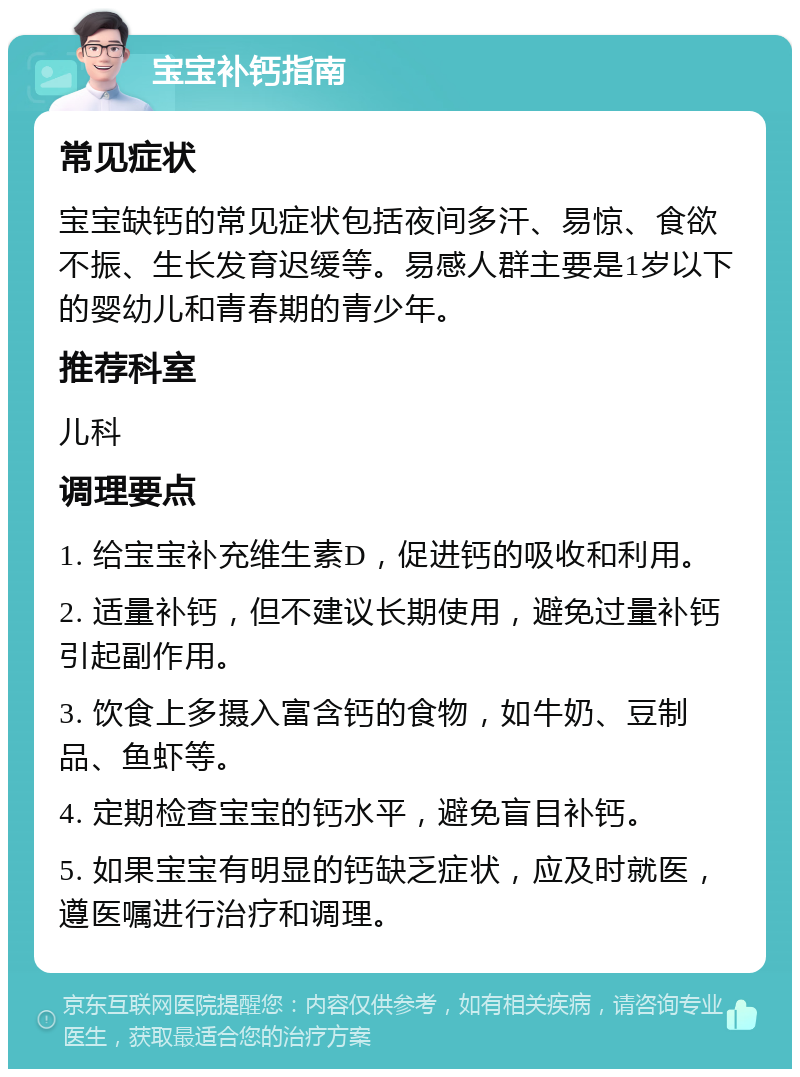 宝宝补钙指南 常见症状 宝宝缺钙的常见症状包括夜间多汗、易惊、食欲不振、生长发育迟缓等。易感人群主要是1岁以下的婴幼儿和青春期的青少年。 推荐科室 儿科 调理要点 1. 给宝宝补充维生素D，促进钙的吸收和利用。 2. 适量补钙，但不建议长期使用，避免过量补钙引起副作用。 3. 饮食上多摄入富含钙的食物，如牛奶、豆制品、鱼虾等。 4. 定期检查宝宝的钙水平，避免盲目补钙。 5. 如果宝宝有明显的钙缺乏症状，应及时就医，遵医嘱进行治疗和调理。