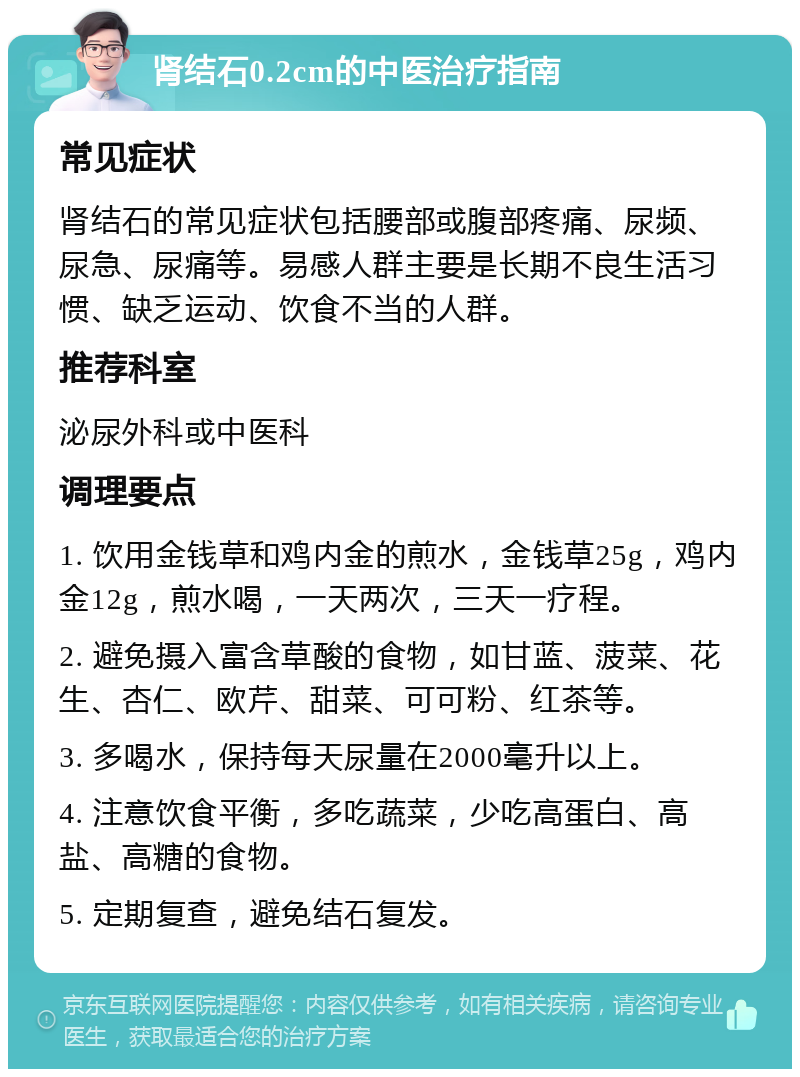 肾结石0.2cm的中医治疗指南 常见症状 肾结石的常见症状包括腰部或腹部疼痛、尿频、尿急、尿痛等。易感人群主要是长期不良生活习惯、缺乏运动、饮食不当的人群。 推荐科室 泌尿外科或中医科 调理要点 1. 饮用金钱草和鸡内金的煎水，金钱草25g，鸡内金12g，煎水喝，一天两次，三天一疗程。 2. 避免摄入富含草酸的食物，如甘蓝、菠菜、花生、杏仁、欧芹、甜菜、可可粉、红茶等。 3. 多喝水，保持每天尿量在2000毫升以上。 4. 注意饮食平衡，多吃蔬菜，少吃高蛋白、高盐、高糖的食物。 5. 定期复查，避免结石复发。