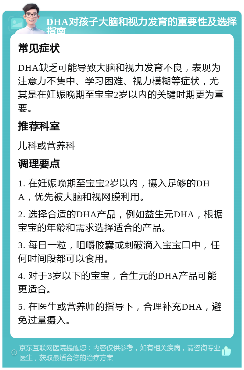 DHA对孩子大脑和视力发育的重要性及选择指南 常见症状 DHA缺乏可能导致大脑和视力发育不良，表现为注意力不集中、学习困难、视力模糊等症状，尤其是在妊娠晚期至宝宝2岁以内的关键时期更为重要。 推荐科室 儿科或营养科 调理要点 1. 在妊娠晚期至宝宝2岁以内，摄入足够的DHA，优先被大脑和视网膜利用。 2. 选择合适的DHA产品，例如益生元DHA，根据宝宝的年龄和需求选择适合的产品。 3. 每日一粒，咀嚼胶囊或刺破滴入宝宝口中，任何时间段都可以食用。 4. 对于3岁以下的宝宝，合生元的DHA产品可能更适合。 5. 在医生或营养师的指导下，合理补充DHA，避免过量摄入。