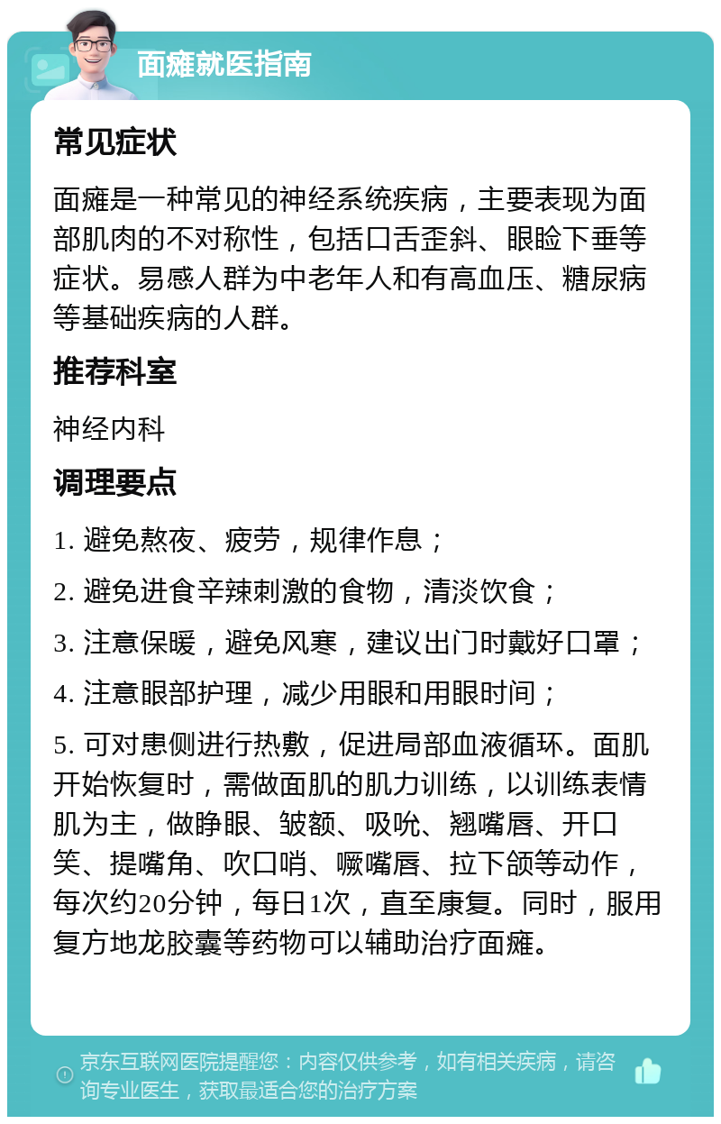 面瘫就医指南 常见症状 面瘫是一种常见的神经系统疾病，主要表现为面部肌肉的不对称性，包括口舌歪斜、眼睑下垂等症状。易感人群为中老年人和有高血压、糖尿病等基础疾病的人群。 推荐科室 神经内科 调理要点 1. 避免熬夜、疲劳，规律作息； 2. 避免进食辛辣刺激的食物，清淡饮食； 3. 注意保暖，避免风寒，建议出门时戴好口罩； 4. 注意眼部护理，减少用眼和用眼时间； 5. 可对患侧进行热敷，促进局部血液循环。面肌开始恢复时，需做面肌的肌力训练，以训练表情肌为主，做睁眼、皱额、吸吮、翘嘴唇、开口笑、提嘴角、吹口哨、噘嘴唇、拉下颌等动作，每次约20分钟，每日1次，直至康复。同时，服用复方地龙胶囊等药物可以辅助治疗面瘫。