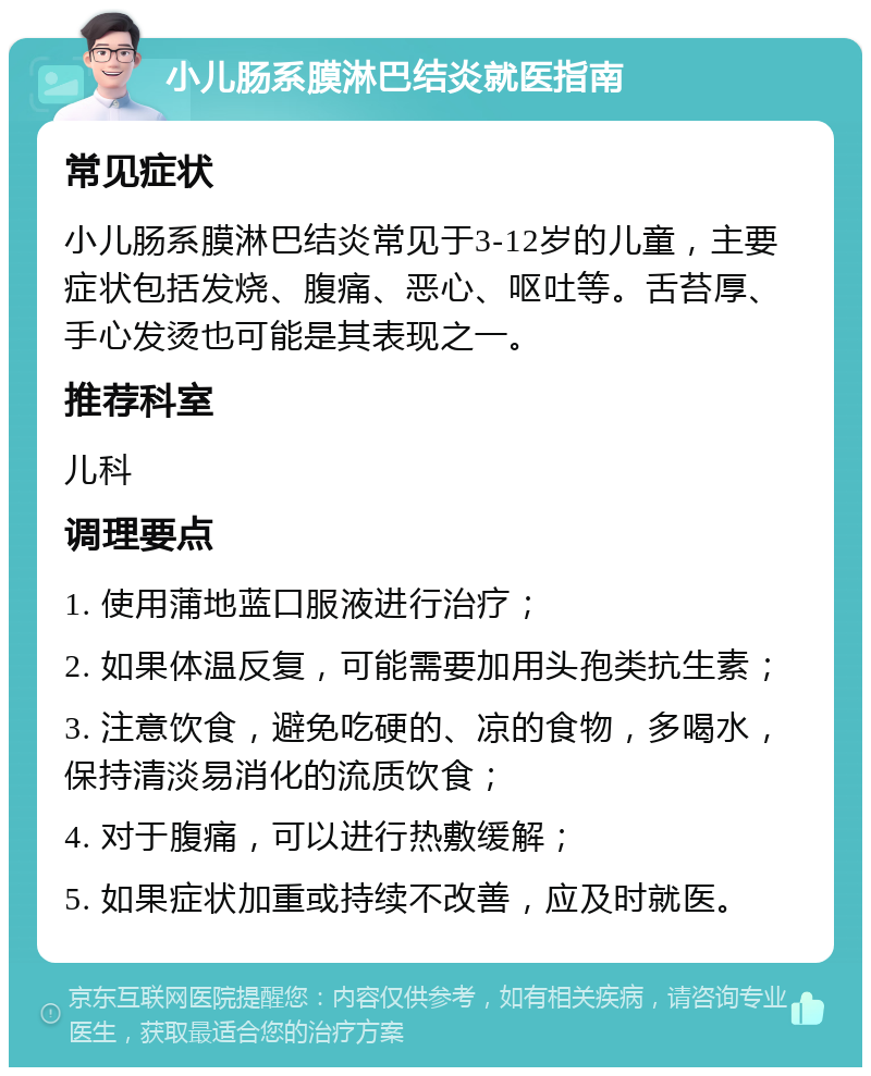 小儿肠系膜淋巴结炎就医指南 常见症状 小儿肠系膜淋巴结炎常见于3-12岁的儿童，主要症状包括发烧、腹痛、恶心、呕吐等。舌苔厚、手心发烫也可能是其表现之一。 推荐科室 儿科 调理要点 1. 使用蒲地蓝口服液进行治疗； 2. 如果体温反复，可能需要加用头孢类抗生素； 3. 注意饮食，避免吃硬的、凉的食物，多喝水，保持清淡易消化的流质饮食； 4. 对于腹痛，可以进行热敷缓解； 5. 如果症状加重或持续不改善，应及时就医。