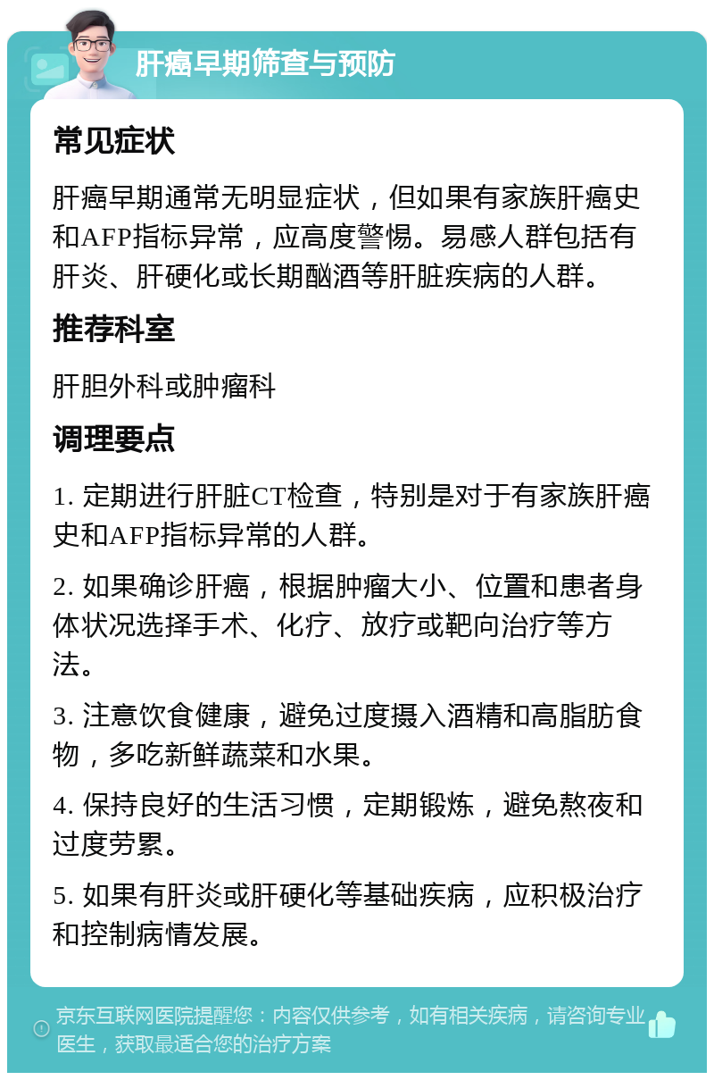 肝癌早期筛查与预防 常见症状 肝癌早期通常无明显症状，但如果有家族肝癌史和AFP指标异常，应高度警惕。易感人群包括有肝炎、肝硬化或长期酗酒等肝脏疾病的人群。 推荐科室 肝胆外科或肿瘤科 调理要点 1. 定期进行肝脏CT检查，特别是对于有家族肝癌史和AFP指标异常的人群。 2. 如果确诊肝癌，根据肿瘤大小、位置和患者身体状况选择手术、化疗、放疗或靶向治疗等方法。 3. 注意饮食健康，避免过度摄入酒精和高脂肪食物，多吃新鲜蔬菜和水果。 4. 保持良好的生活习惯，定期锻炼，避免熬夜和过度劳累。 5. 如果有肝炎或肝硬化等基础疾病，应积极治疗和控制病情发展。