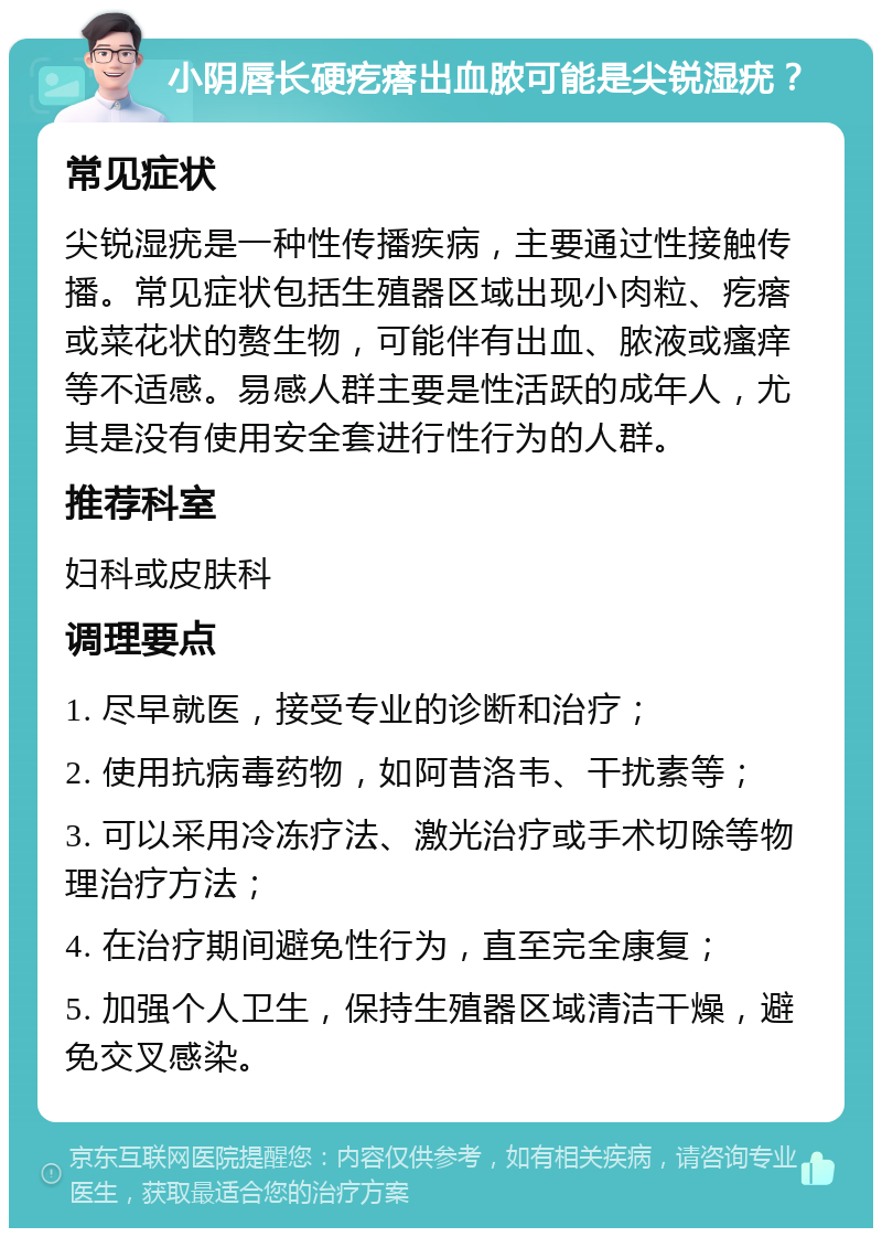 小阴唇长硬疙瘩出血脓可能是尖锐湿疣？ 常见症状 尖锐湿疣是一种性传播疾病，主要通过性接触传播。常见症状包括生殖器区域出现小肉粒、疙瘩或菜花状的赘生物，可能伴有出血、脓液或瘙痒等不适感。易感人群主要是性活跃的成年人，尤其是没有使用安全套进行性行为的人群。 推荐科室 妇科或皮肤科 调理要点 1. 尽早就医，接受专业的诊断和治疗； 2. 使用抗病毒药物，如阿昔洛韦、干扰素等； 3. 可以采用冷冻疗法、激光治疗或手术切除等物理治疗方法； 4. 在治疗期间避免性行为，直至完全康复； 5. 加强个人卫生，保持生殖器区域清洁干燥，避免交叉感染。