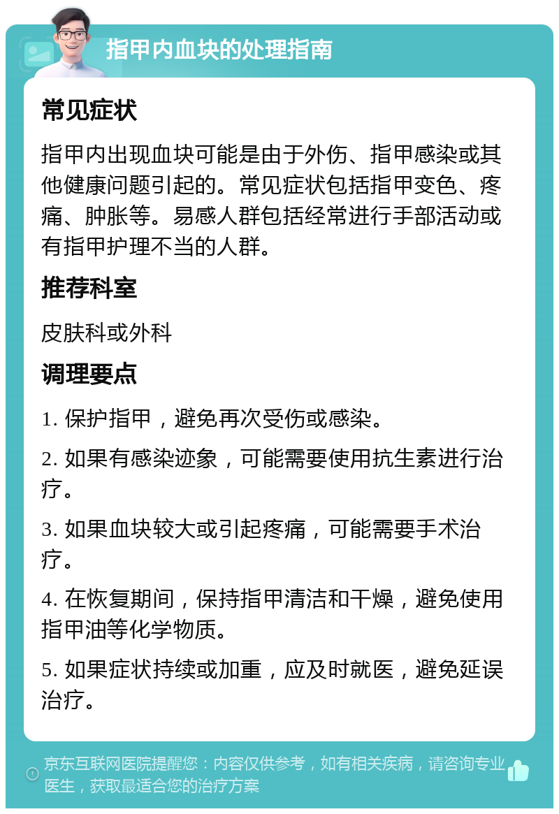 指甲内血块的处理指南 常见症状 指甲内出现血块可能是由于外伤、指甲感染或其他健康问题引起的。常见症状包括指甲变色、疼痛、肿胀等。易感人群包括经常进行手部活动或有指甲护理不当的人群。 推荐科室 皮肤科或外科 调理要点 1. 保护指甲，避免再次受伤或感染。 2. 如果有感染迹象，可能需要使用抗生素进行治疗。 3. 如果血块较大或引起疼痛，可能需要手术治疗。 4. 在恢复期间，保持指甲清洁和干燥，避免使用指甲油等化学物质。 5. 如果症状持续或加重，应及时就医，避免延误治疗。