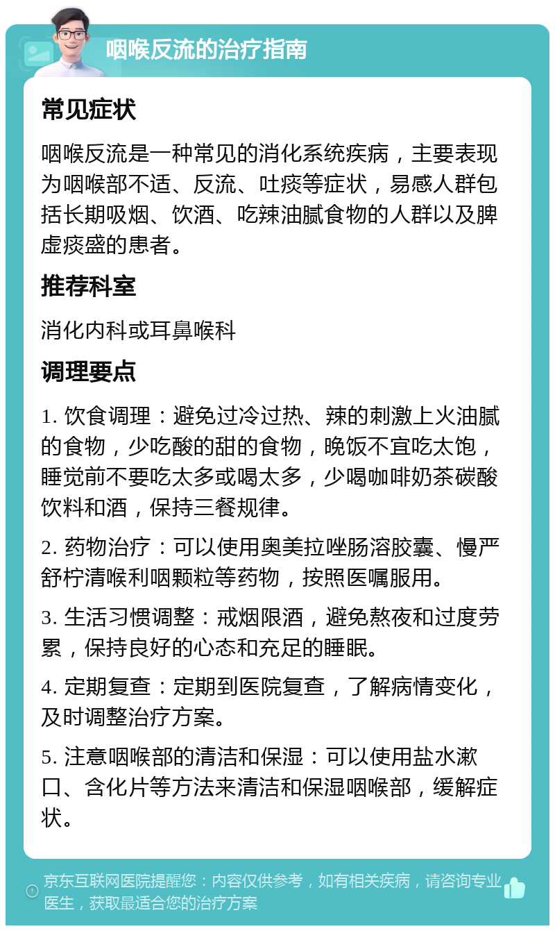 咽喉反流的治疗指南 常见症状 咽喉反流是一种常见的消化系统疾病，主要表现为咽喉部不适、反流、吐痰等症状，易感人群包括长期吸烟、饮酒、吃辣油腻食物的人群以及脾虚痰盛的患者。 推荐科室 消化内科或耳鼻喉科 调理要点 1. 饮食调理：避免过冷过热、辣的刺激上火油腻的食物，少吃酸的甜的食物，晚饭不宜吃太饱，睡觉前不要吃太多或喝太多，少喝咖啡奶茶碳酸饮料和酒，保持三餐规律。 2. 药物治疗：可以使用奥美拉唑肠溶胶囊、慢严舒柠清喉利咽颗粒等药物，按照医嘱服用。 3. 生活习惯调整：戒烟限酒，避免熬夜和过度劳累，保持良好的心态和充足的睡眠。 4. 定期复查：定期到医院复查，了解病情变化，及时调整治疗方案。 5. 注意咽喉部的清洁和保湿：可以使用盐水漱口、含化片等方法来清洁和保湿咽喉部，缓解症状。