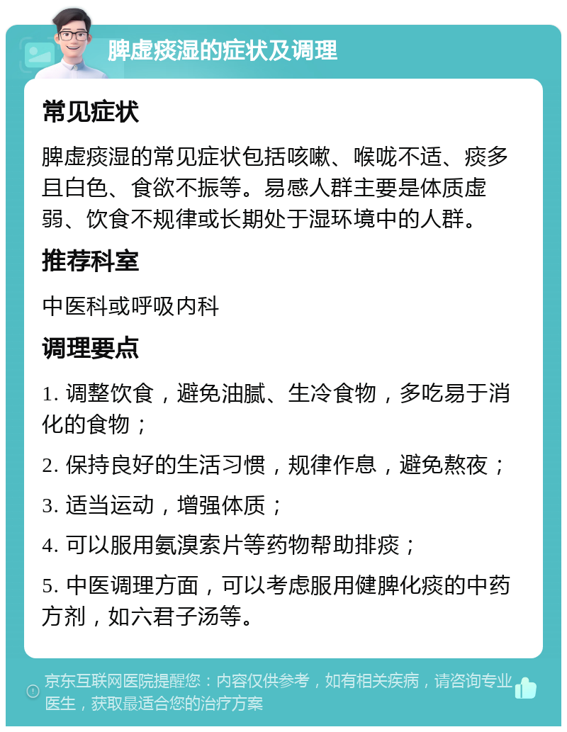 脾虚痰湿的症状及调理 常见症状 脾虚痰湿的常见症状包括咳嗽、喉咙不适、痰多且白色、食欲不振等。易感人群主要是体质虚弱、饮食不规律或长期处于湿环境中的人群。 推荐科室 中医科或呼吸内科 调理要点 1. 调整饮食，避免油腻、生冷食物，多吃易于消化的食物； 2. 保持良好的生活习惯，规律作息，避免熬夜； 3. 适当运动，增强体质； 4. 可以服用氨溴索片等药物帮助排痰； 5. 中医调理方面，可以考虑服用健脾化痰的中药方剂，如六君子汤等。