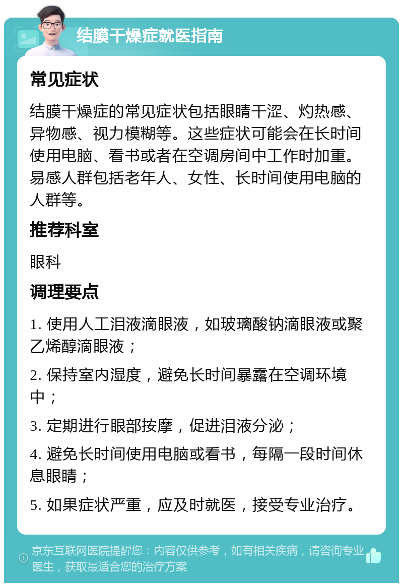 结膜干燥症就医指南 常见症状 结膜干燥症的常见症状包括眼睛干涩、灼热感、异物感、视力模糊等。这些症状可能会在长时间使用电脑、看书或者在空调房间中工作时加重。易感人群包括老年人、女性、长时间使用电脑的人群等。 推荐科室 眼科 调理要点 1. 使用人工泪液滴眼液，如玻璃酸钠滴眼液或聚乙烯醇滴眼液； 2. 保持室内湿度，避免长时间暴露在空调环境中； 3. 定期进行眼部按摩，促进泪液分泌； 4. 避免长时间使用电脑或看书，每隔一段时间休息眼睛； 5. 如果症状严重，应及时就医，接受专业治疗。