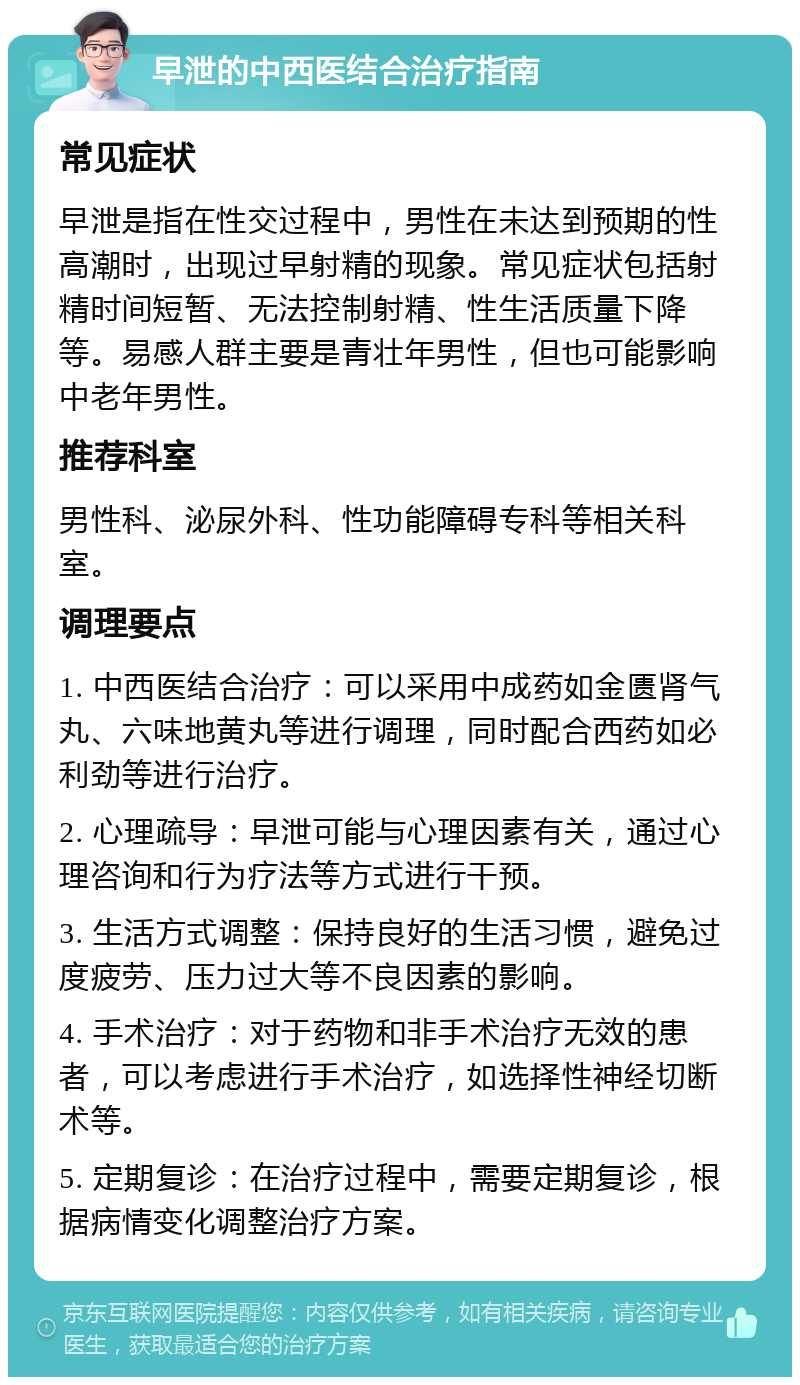 早泄的中西医结合治疗指南 常见症状 早泄是指在性交过程中，男性在未达到预期的性高潮时，出现过早射精的现象。常见症状包括射精时间短暂、无法控制射精、性生活质量下降等。易感人群主要是青壮年男性，但也可能影响中老年男性。 推荐科室 男性科、泌尿外科、性功能障碍专科等相关科室。 调理要点 1. 中西医结合治疗：可以采用中成药如金匮肾气丸、六味地黄丸等进行调理，同时配合西药如必利劲等进行治疗。 2. 心理疏导：早泄可能与心理因素有关，通过心理咨询和行为疗法等方式进行干预。 3. 生活方式调整：保持良好的生活习惯，避免过度疲劳、压力过大等不良因素的影响。 4. 手术治疗：对于药物和非手术治疗无效的患者，可以考虑进行手术治疗，如选择性神经切断术等。 5. 定期复诊：在治疗过程中，需要定期复诊，根据病情变化调整治疗方案。