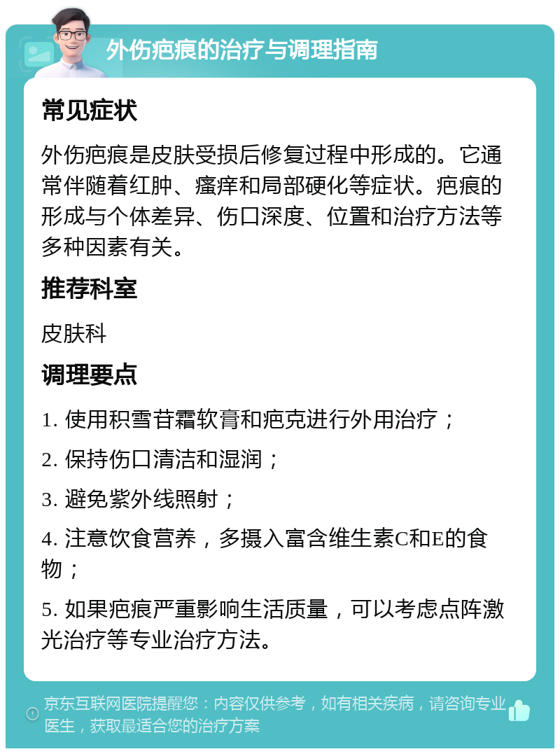 外伤疤痕的治疗与调理指南 常见症状 外伤疤痕是皮肤受损后修复过程中形成的。它通常伴随着红肿、瘙痒和局部硬化等症状。疤痕的形成与个体差异、伤口深度、位置和治疗方法等多种因素有关。 推荐科室 皮肤科 调理要点 1. 使用积雪苷霜软膏和疤克进行外用治疗； 2. 保持伤口清洁和湿润； 3. 避免紫外线照射； 4. 注意饮食营养，多摄入富含维生素C和E的食物； 5. 如果疤痕严重影响生活质量，可以考虑点阵激光治疗等专业治疗方法。